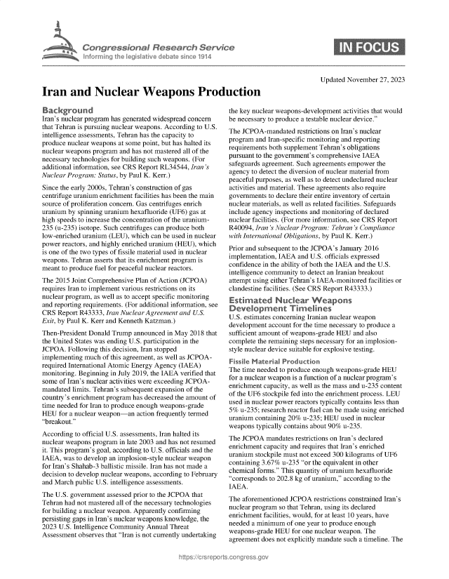 handle is hein.crs/govennr0001 and id is 1 raw text is: 





             Congressional Research Servke
             nforming th  legis1911ve I i bae sin ce 1914




Iran and Nuclear Weapons Prodi

Background
Iran's nuclear program has generated widespread concern
that Tehran is pursuing nuclear weapons. According to U.S.
intelligence assessments, Tehran has the capacity to
produce nuclear weapons at some point, but has halted its
nuclear weapons program and has not mastered all of the
necessary technologies for building such weapons. (For
additional information, see CRS Report RL34544, Iran's
Nuclear Program: Status, by Paul K. Kerr.)
Since the early 2000s, Tehran's construction of gas
centrifuge uranium enrichment facilities has been the main
source of proliferation concern. Gas centrifuges enrich
uranium by spinning uranium hexafluoride (UF6) gas at
high speeds to increase the concentration of the uranium-
235 (u-235) isotope. Such centrifuges can produce both
low-enriched uranium (LEU), which can be used in nuclear
power reactors, and highly enriched uranium (HEU), which
is one of the two types of fissile material used in nuclear
weapons. Tehran asserts that its enrichment program is
meant to produce fuel for peaceful nuclear reactors.
The 2015 Joint Comprehensive Plan of Action (JCPOA)
requires Iran to implement various restrictions on its
nuclear program, as well as to accept specific monitoring
and reporting requirements. (For additional information, see
CRS  Report R43333, Iran Nuclear Agreement and U.S.
Exit, by Paul K. Kerr and Kenneth Katzman.)
Then-President Donald Trump announced  in May 2018 that
the United States was ending U.S. participation in the
JCPOA.  Following this decision, Iran stopped
implementing much  of this agreement, as well as JCPOA-
required International Atomic Energy Agency (IAEA)
monitoring. Beginning in July 2019, the IAEA verified that
some of Iran's nuclear activities were exceeding JCPOA-
mandated limits. Tehran's subsequent expansion of the
country's enrichment program has decreased the amount of
time needed for Iran to produce enough weapons-grade
HEU  for a nuclear weapon-an action frequently termed
breakout.
According to official U.S. assessments, Iran halted its
nuclear weapons program in late 2003 and has not resumed
it. This program's goal, according to U.S. officials and the
IAEA,  was to develop an implosion-style nuclear weapon
for Iran's Shahab-3 ballistic missile. Iran has not made a
decision to develop nuclear weapons, according to February
and March public U.S. intelligence assessments.
The U.S. government assessed prior to the JCPOA that
Tehran had not mastered all of the necessary technologies
for building a nuclear weapon. Apparently confirming
persisting gaps in Iran's nuclear weapons knowledge, the
2023 U.S. Intelligence Community Annual Threat
Assessment observes that Iran is not currently undertaking


Updated November  27, 2023


the key nuclear weapons-development activities that would
be necessary to produce a testable nuclear device.
The JCPOA-mandated   restrictions on Iran's nuclear
program and Iran-specific monitoring and reporting
requirements both supplement Tehran's obligations
pursuant to the government's comprehensive IAEA
safeguards agreement. Such agreements empower the
agency to detect the diversion of nuclear material from
peaceful purposes, as well as to detect undeclared nuclear
activities and material. These agreements also require
governments to declare their entire inventory of certain
nuclear materials, as well as related facilities. Safeguards
include agency inspections and monitoring of declared
nuclear facilities. (For more information, see CRS Report
R40094, Iran 's Nuclear Program: Tehran 's Compliance
with International Obligations, by Paul K. Kerr.)
Prior and subsequent to the JCPOA's January 2016
implementation, IAEA and U.S. officials expressed
confidence in the ability of both the IAEA and the U.S.
intelligence community to detect an Iranian breakout
attempt using either Tehran's IAEA-monitored facilities or
clandestine facilities. (See CRS Report R43333.)
Estimated Nuclear Weapons
Deve    opment Timelines
U.S. estimates concerning Iranian nuclear weapon
development account for the time necessary to produce a
sufficient amount of weapons-grade HEU and also
complete the remaining steps necessary for an implosion-
style nuclear device suitable for explosive testing.
Fisse  Mater-al  Production
The time needed to produce enough weapons-grade HEU
for a nuclear weapon is a function of a nuclear program's
enrichment capacity, as well as the mass and u-235 content
of the UF6 stockpile fed into the enrichment process. LEU
used in nuclear power reactors typically contains less than
5%  u-235; research reactor fuel can be made using enriched
uranium containing 20% u-235; HEU  used in nuclear
weapons  typically contains about 90% u-235.
The JCPOA   mandates restrictions on Iran's declared
enrichment capacity and requires that Iran's enriched
uranium stockpile must not exceed 300 kilograms of UF6
containing 3.67% u-235 or the equivalent in other
chemical forms. This quantity of uranium hexafluoride
corresponds to 202.8 kg of uranium, according to the
IAEA.
The aforementioned JCPOA  restrictions constrained Iran's
nuclear program so that Tehran, using its declared
enrichment facilities, would, for at least 10 years, have
needed a minimum  of one year to produce enough
weapons-grade HEU   for one nuclear weapon. The
agreement does not explicitly mandate such a timeline. The


