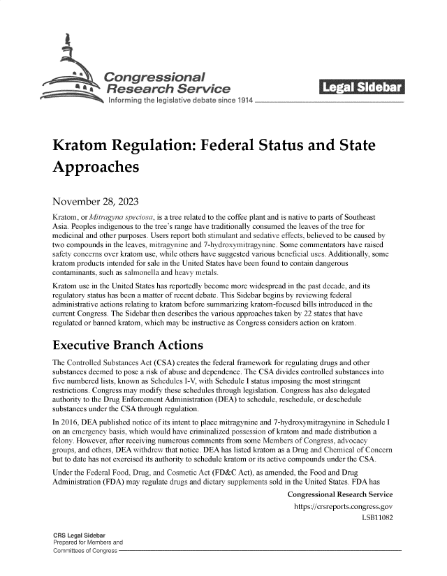 handle is hein.crs/govennw0001 and id is 1 raw text is: 







              Congressional_______
                Research Service






Kratom Regulation: Federal Status and State

Approaches



November 28, 2023

Kratom, orMitragyna speciosa, is a tree related to the coffee plant and is native to parts of Southeast
Asia. Peoples indigenous to the tree's range have traditionally consumed the leaves of the tree for
medicinal and other purposes. Users report both stimulant and sedative effects, believed to be caused by
two compounds in the leaves, mitragynine and 7-hydroxymitragynine. Some commentators have raised
safety concerns over kratom use, while others have suggested various beneficial uses. Additionally, some
kratom products intended for sale in the United States have been found to contain dangerous
contaminants, such as salmonella and heavy metals.
Kratom use in the United States has reportedly become more widespread in the past decade, and its
regulatory status has been a matter of recent debate. This Sidebar begins by reviewing federal
administrative actions relating to kratom before summarizing kratom-focused bills introduced in the
current Congress. The Sidebar then describes the various approaches taken by 22 states that have
regulated or banned kratom, which may be instructive as Congress considers action on kratom.


Executive Branch Actions

The Controlled Substances Act (CSA) creates the federal framework for regulating drugs and other
substances deemed to pose a risk of abuse and dependence. The CSA divides controlled substances into
five numbered lists, known as Schedules IV, with Schedule I status imposing the most stringent
restrictions. Congress may modify these schedules through legislation. Congress has also delegated
authority to the Drug Enforcement Administration (DEA) to schedule, reschedule, or deschedule
substances under the CSA through regulation.
In 2016, DEA published notice of its intent to place mitragynine and 7-hydroxymitragynine in Schedule I
on an emergency basis, which would have criminalized possession of kratom and made distribution a
felony. However, after receiving numerous comments from some Members of Congress, advocacy
groups, and others, DEA withdrew that notice. DEA has listed kratom as a Drug and Chemical of Concern
but to date has not exercised its authority to schedule kratom or its active compounds under the CSA.
Under the Federal Food, Drug, and Cosmetic Act (FD&C Act), as amended, the Food and Drug
Administration (FDA) may regulate drugs and dietary supplements sold in the United States. FDA has
                                                                Congressional Research Service
                                                                https://crsreports.congress.gov
                                                                                    LSB11082

CRS Legal Sidebar
Prepared for Members and
Committees of Congress


