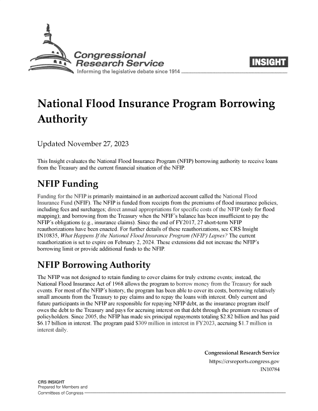 handle is hein.crs/govenoh0001 and id is 1 raw text is: 







         A    Congressional                                                     ____
      * CA Research Service






National Flood Insurance Program Borrowing

Authority



Updated November 27, 2023


This Insight evaluates the National Flood Insurance Program (NFIP) borrowing authority to receive loans
from the Treasury and the current financial situation of the NFIP.


NFIP Funding

Funding for the NFIP is primarily maintained in an authorized account called the National Flood
Insurance Fund (NFIF). The NFIP is funded from receipts from the premiums of flood insurance policies,
including fees and surcharges; direct annual appropriations for specific costs of the NFIP (only for flood
mapping); and borrowing from the Treasury when the NFIF's balance has been insufficient to pay the
NFIP's obligations (e.g., insurance claims). Since the end of FY2017, 27 short-term NFIP
reauthorizations have been enacted. For further details of these reauthorizations, see CRS Insight
IN 10835, What Happens If the National Flood Insurance Program (NFIP) Lapses? The current
reauthorization is set to expire on February 2, 2024. These extensions did not increase the NFIP's
borrowing limit or provide additional funds to the NFIP.


NFIP Borrowing Authority

The NFIP was not designed to retain funding to cover claims for truly extreme events; instead, the
National Flood Insurance Act of 1968 allows the program to borrow money from the Treasury for such
events. For most of the NFIP's history, the program has been able to cover its costs, borrowing relatively
small amounts from the Treasury to pay claims and to repay the loans with interest. Only current and
future participants in the NFIP are responsible for repaying NFIP debt, as the insurance program itself
owes the debt to the Treasury and pays for accruing interest on that debt through the premium revenues of
policyholders. Since 2005, the NFIP has made six principal repayments totaling $2.82 billion and has paid
$6.17 billion in interest. The program paid $309 million in interest in FY2023, accruing $1.7 million in
interest daily.



                                                               Congressional Research Service
                                                               https://crsreports.congress.gov
                                                                                    IN10784

CRS INSIGHT
Prepared for Members and
Committees of Congress


