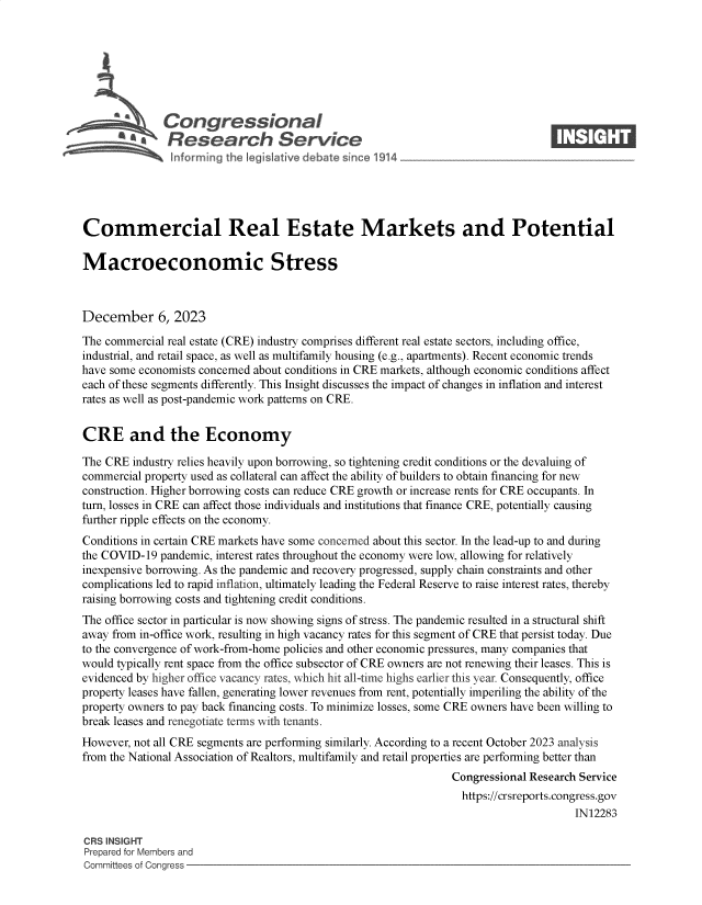 handle is hein.crs/govenpz0001 and id is 1 raw text is: 







              Congressional                                                      ____
           S.Research Service






Commercial Real Estate Markets and Potential

Macroeconomic Stress



December 6, 2023

The commercial real estate (CRE) industry comprises different real estate sectors, including office,
industrial, and retail space, as well as multifamily housing (e.g., apartments). Recent economic trends
have some economists concerned about conditions in CRE markets, although economic conditions affect
each of these segments differently. This Insight discusses the impact of changes in inflation and interest
rates as well as post-pandemic work patterns on CRE.


CRE and the Economy

The CRE  industry relies heavily upon borrowing, so tightening credit conditions or the devaluing of
commercial property used as collateral can affect the ability of builders to obtain financing for new
construction. Higher borrowing costs can reduce CRE growth or increase rents for CRE occupants. In
turn, losses in CRE can affect those individuals and institutions that finance CRE, potentially causing
further ripple effects on the economy.
Conditions in certain CRE markets have some concerned about this sector. In the lead-up to and during
the COVID-19  pandemic, interest rates throughout the economy were low, allowing for relatively
inexpensive borrowing. As the pandemic and recovery progressed, supply chain constraints and other
complications led to rapid inflation, ultimately leading the Federal Reserve to raise interest rates, thereby
raising borrowing costs and tightening credit conditions.
The office sector in particular is now showing signs of stress. The pandemic resulted in a structural shift
away from in-office work, resulting in high vacancy rates for this segment of CRE that persist today. Due
to the convergence of work-from-home policies and other economic pressures, many companies that
would typically rent space from the office subsector of CRE owners are not renewing their leases. This is
evidenced by higher office vacancy rates, which hit all-time highs earlier this year. Consequently, office
property leases have fallen, generating lower revenues from rent, potentially imperiling the ability of the
property owners to pay back financing costs. To minimize losses, some CRE owners have been willing to
break leases and renegotiate terms with tenants.
However, not all CRE segments are performing similarly. According to a recent October 2023 analysis
from the National Association of Realtors, multifamily and retail properties are performing better than
                                                                Congressional Research Service
                                                                  https://crsreports.congress.gov
                                                                                      IN12283

CRS INSIGHT
Prepared for Members and
Committees of Congress


