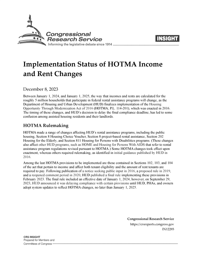 handle is hein.crs/govenqp0001 and id is 1 raw text is: 







              Congressional                                                   ____
           'aResearch Service






Implementation Status of HOTMA Income

and Rent Changes



December 8, 2023

Between January 1, 2024, and January 1, 2025, the way that incomes and rents are calculated for the
roughly 5 million households that participate in federal rental assistance programs will change, as the
Department of Housing and Urban Development (HUD) finalizes implementation of the Housing
Opportunity Through Modernization Act of 2016 (HOTMA; P.L. 114-201), which was enacted in 2016.
The timing of these changes, and HUD's decision to delay the final compliance deadline, has led to some
confusion among assisted housing residents and their landlords.

HOTMA Rulemaking

HOTMA   made a range of changes affecting HUD's rental assistance programs, including the public
housing, Section 8 Housing Choice Voucher, Section 8 project-based rental assistance, Section 202
Housing for the Elderly, and Section 811 Housing for Persons with Disabilities programs. (These changes
also affect other HUD programs, such as HOME and Housing for Persons With AIDS that refer to rental
assistance program regulations revised pursuant to HOTMA.) Some HOTMA changes took effect upon
enactment, whereas others required rulemaking, as identified in initial guidance published by HUD in
2016.
Among  the last HOTMA provisions to be implemented are those contained in Sections 102, 103, and 104
of the act that pertain to income and affect both tenant eligibility and the amount of rent tenants are
required to pay. Following publication of a notice seeking public input in 2016, a proposed rule in 2019,
and a reopened comment period in 2020, HUD published a final rule implementing these provisions in
February 2023. The final rule included an effective date of January 1, 2024; however, on September 29,
2023, HUD announced it was delaying compliance with certain provisions until HUD, PHAs, and owners
adopt system updates to reflect HOTMA changes, no later than January 1, 2025.







                                                             Congressional Research Service
                                                               https://crsreports.congress.gov
                                                                                  IN12285

CRS INSIGHT
Prepared for Members and
Committees of Congress



