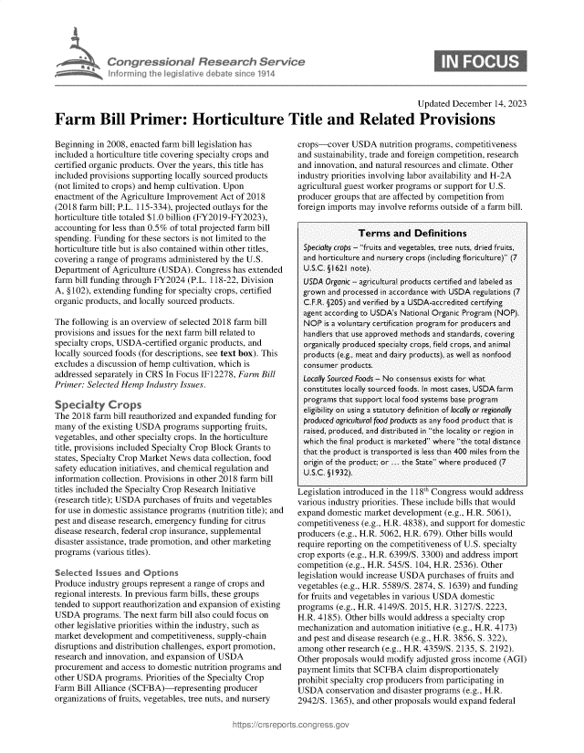 handle is hein.crs/govenrx0001 and id is 1 raw text is: 





Congre sionaI Researchi Servi
infoirring Ih rn gisLaiv - debate sinmel 114


Updated  December  14, 2023


Farm Bill Primer: Horticulture Title and Related Provisions


Beginning in 2008, enacted farm bill legislation has
included a horticulture title covering specialty crops and
certified organic products. Over the years, this title has
included provisions supporting locally sourced products
(not limited to crops) and hemp cultivation. Upon
enactment of the Agriculture Improvement Act of 2018
(2018 farm bill; P.L. 115-334), projected outlays for the
horticulture title totaled $1.0 billion (FY2019-FY2023),
accounting for less than 0.5% of total projected farm bill
spending. Funding for these sectors is not limited to the
horticulture title but is also contained within other titles,
covering a range of programs administered by the U.S.
Department  of Agriculture (USDA). Congress has extended
farm bill funding through FY2024 (P.L. 118-22, Division
A, §102), extending funding for specialty crops, certified
organic products, and locally sourced products.

The following is an overview of selected 2018 farm bill
provisions and issues for the next farm bill related to
specialty crops, USDA-certified organic products, and
locally sourced foods (for descriptions, see text box). This
excludes a discussion of hemp cultivation, which is
addressed separately in CRS In Focus IF12278, Farm Bill
Primer: Selected Hemp  Industry Issues.

Specialty Crops
The 2018  farm bill reauthorized and expanded funding for
many  of the existing USDA programs supporting fruits,
vegetables, and other specialty crops. In the horticulture
title, provisions included Specialty Crop Block Grants to
states, Specialty Crop Market News data collection, food
safety education initiatives, and chemical regulation and
information collection. Provisions in other 2018 farm bill
titles included the Specialty Crop Research Initiative
(research title); USDA purchases of fruits and vegetables
for use in domestic assistance programs (nutrition title); and
pest and disease research, emergency funding for citrus
disease research, federal crop insurance, supplemental
disaster assistance, trade promotion, and other marketing
programs  (various titles).

Selected  Issues and  Options
Produce industry groups represent a range of crops and
regional interests. In previous farm bills, these groups
tended to support reauthorization and expansion of existing
USDA   programs. The next farm bill also could focus on
other legislative priorities within the industry, such as
market development  and competitiveness, supply-chain
disruptions and distribution challenges, export promotion,
research and innovation, and expansion of USDA
procurement  and access to domestic nutrition programs and
other USDA  programs.  Priorities of the Specialty Crop
Farm  Bill Alliance (SCFBA)-representing  producer
organizations of fruits, vegetables, tree nuts, and nursery


crops-cover  USDA   nutrition programs, competitiveness
and sustainability, trade and foreign competition, research
and innovation, and natural resources and climate. Other
industry priorities involving labor availability and H-2A
agricultural guest worker programs or support for U.S.
producer groups that are affected by competition from
foreign imports may involve reforms outside of a farm bill.


               Terms and Definitions
  Specialty crops - fruits and vegetables, tree nuts, dried fruits,
  and horticulture and nursery crops (including floriculture) (7
  U.S.C. § 1621 note).
  USDA Organic - agricultural products certified and labeled as
  grown and processed in accordance with USDA regulations (7
  C.F.R. §205) and verified by a USDA-accredited certifying
  agent according to USDA's National Organic Program (NOP).
  NOP  is a voluntary certification program for producers and
  handlers that use approved methods and standards, covering
  organically produced specialty crops, field crops, and animal
  products (e.g., meat and dairy products), as well as nonfood
  consumer products.
  Locally Sourced Foods - No consensus exists for what
  constitutes locally sourced foods. In most cases, USDA farm
  programs that support local food systems base program
  eligibility on using a statutory definition of locally or regionally
  produced agricultural food products as any food product that is
  raised, produced, and distributed in the locality or region in
  which the final product is marketed where the total distance
  that the product is transported is less than 400 miles from the
  origin of the product; or ... the State where produced (7
  U.S.C. § 1932).

Legislation introduced in the 118th Congress would address
various industry priorities. These include bills that would
expand domestic  market development (e.g., H.R. 5061),
competitiveness (e.g., H.R. 4838), and support for domestic
producers (e.g., H.R. 5062, H.R. 679). Other bills would
require reporting on the competitiveness of U.S. specialty
crop exports (e.g., H.R. 6399/S. 3300) and address import
competition (e.g., H.R. 545/S. 104, H.R. 2536). Other
legislation would increase USDA purchases of fruits and
vegetables (e.g., H.R. 5589/S. 2874, S. 1639) and funding
for fruits and vegetables in various USDA domestic
programs  (e.g., H.R. 4149/S. 2015, H.R. 3127/S. 2223,
H.R. 4185). Other bills would address a specialty crop
mechanization and automation initiative (e.g., H.R. 4173)
and pest and disease research (e.g., H.R. 3856, S. 322),
among  other research (e.g., H.R. 4359/S. 2135, S. 2192).
Other proposals would modify  adjusted gross income (AGI)
payment  limits that SCFBA claim disproportionately
prohibit specialty crop producers from participating in
USDA   conservation and disaster programs (e.g., H.R.
2942/S. 1365), and other proposals would expand federal


