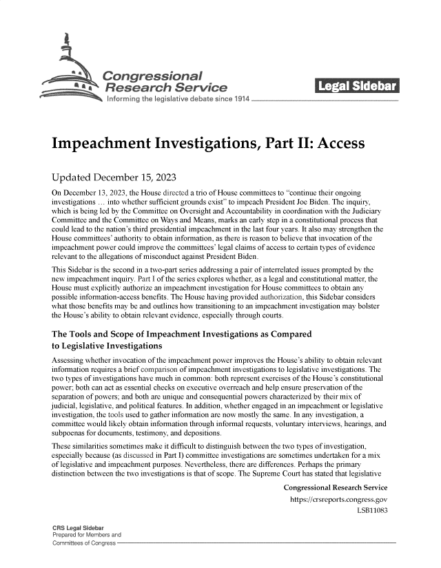 handle is hein.crs/govensl0001 and id is 1 raw text is: 







               Congressional                                              ______
               Research Service






Impeachment Investigations, Part II: Access



Updated December 15, 2023

On  December 13, 2023, the House directed a trio of House committees to continue their ongoing
investigations ... into whether sufficient grounds exist to impeach President Joe Biden. The inquiry,
which is being led by the Committee on Oversight and Accountability in coordination with the Judiciary
Committee  and the Committee on Ways and Means, marks an early step in a constitutional process that
could lead to the nation's third presidential impeachment in the last four years. It also may strengthen the
House committees' authority to obtain information, as there is reason to believe that invocation of the
impeachment  power could improve the committees' legal claims of access to certain types of evidence
relevant to the allegations of misconduct against President Biden.
This Sidebar is the second in a two-part series addressing a pair of interrelated issues prompted by the
new impeachment  inquiry. Part I of the series explores whether, as a legal and constitutional matter, the
House must explicitly authorize an impeachment investigation for House committees to obtain any
possible information-access benefits. The House having provided authorization, this Sidebar considers
what those benefits may be and outlines how transitioning to an impeachment investigation may bolster
the House's ability to obtain relevant evidence, especially through courts.

The  Tools  and  Scope  of Impeachment Investigations as Compared
to Legislative  Investigations
Assessing whether invocation of the impeachment power improves the House's ability to obtain relevant
information requires a brief comparison of impeachment investigations to legislative investigations. The
two types of investigations have much in common: both represent exercises of the House's constitutional
power; both can act as essential checks on executive overreach and help ensure preservation of the
separation of powers; and both are unique and consequential powers characterized by their mix of
judicial, legislative, and political features. In addition, whether engaged in an impeachment or legislative
investigation, the tools used to gather information are now mostly the same. In any investigation, a
committee would likely obtain information through informal requests, voluntary interviews, hearings, and
subpoenas for documents, testimony, and depositions.
These similarities sometimes make it difficult to distinguish between the two types of investigation,
especially because (as discussed in Part I) committee investigations are sometimes undertaken for a mix
of legislative and impeachment purposes. Nevertheless, there are differences. Perhaps the primary
distinction between the two investigations is that of scope. The Supreme Court has stated that legislative
                                                                 Congressional Research Service
                                                                   https://crsreports.congress.gov
                                                                                      LSB11083

CRS Legal Sidebar
Prepared for Members and
Committees of Congress


