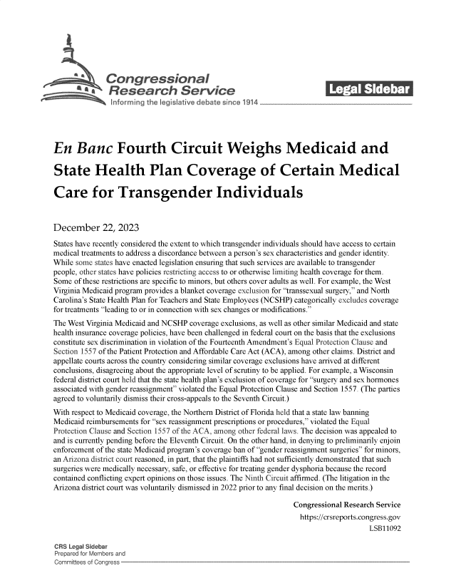 handle is hein.crs/govenur0001 and id is 1 raw text is: 







              Congressional                                              ______
              Research Service






En Banc Fourth Circuit Weighs Medicaid and

State Health Plan Coverage of Certain Medical

Care for Transgender Individuals



December 22, 2023

States have recently considered the extent to which transgender individuals should have access to certain
medical treatments to address a discordance between a person's sex characteristics and gender identity.
While some states have enacted legislation ensuring that such services are available to transgender
people, other states have policies restricting access to or otherwise limiting health coverage for them.
Some  of these restrictions are specific to minors, but others cover adults as well. For example, the West
Virginia Medicaid program provides a blanket coverage exclusion for transsexual surgery, and North
Carolina's State Health Plan for Teachers and State Employees (NCSHP) categorically excludes coverage
for treatments leading to or in connection with sex changes or modifications.
The West Virginia Medicaid and NCSHP coverage exclusions, as well as other similar Medicaid and state
health insurance coverage policies, have been challenged in federal court on the basis that the exclusions
constitute sex discrimination in violation of the Fourteenth Amendment's Equal Protection Clause and
Section 1557 of the Patient Protection and Affordable Care Act (ACA), among other claims. District and
appellate courts across the country considering similar coverage exclusions have arrived at different
conclusions, disagreeing about the appropriate level of scrutiny to be applied. For example, a Wisconsin
federal district court held that the state health plan's exclusion of coverage for surgery and sex hormones
associated with gender reassignment violated the Equal Protection Clause and Section 1557. (The parties
agreed to voluntarily dismiss their cross-appeals to the Seventh Circuit.)
With respect to Medicaid coverage, the Northern District of Florida held that a state law banning
Medicaid reimbursements for sex reassignment prescriptions or procedures, violated the Equal
Protection Clause and Section 1557 of the ACA, among other federal laws. The decision was appealed to
and is currently pending before the Eleventh Circuit. On the other hand, in denying to preliminarily enjoin
enforcement of the state Medicaid program's coverage ban of gender reassignment surgeries for minors,
an Arizona district court reasoned, in part, that the plaintiffs had not sufficiently demonstrated that such
surgeries were medically necessary, safe, or effective for treating gender dysphoria because the record
contained conflicting expert opinions on those issues. The Ninth Circuit affirmed. (The litigation in the
Arizona district court was voluntarily dismissed in 2022 prior to any final decision on the merits.)

                                                                Congressional Research Service
                                                                  https://crsreports.congress.gov
                                                                                     LSB11092

CRS Legal Sidebar
Prepared for Members and
Committees of Congress


