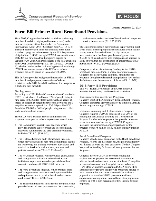 handle is hein.crs/govenuu0001 and id is 1 raw text is: 





            Congressional Research Service
            nformirg   1h Iegisiative debatesincel1914




Farm Bill Primer: Rural Broadband Provisions


Since 2002, Congress has included provisions addressing
rural broadband (i.e., high-speed internet access) in the
rural development title of farm bills. The Agriculture
Improvement  Act of 2018 (2018 farm bill; P.L. 115-334)
amended, reauthorized, and codified many of the rural
broadband programs administered by the U.S. Department
of Agriculture (USDA) through FY2023. As a result, many
of the USDA rural broadband programs expired on
September 30, 2023. Congress enacted a one-year extension
of the 2018 farm bill through P.L. 118-22 (§102, Division
B), which extended authorization of appropriations through
FY2024. As  a result, many of the USDA broadband
programs are set to expire on September 30, 2024.

This In Focus provides background information on USDA
rural broadband programs, an overview of selected
provisions in the 2018 farm bill, and issues for Congress as
it drafts the next farm bill.

Background
According to a 2021 Federal Communications Commission
(FCC) report, about 11 million or 17% of people living in
rural areas in the United States lack broadband access at
speeds of at least 25 megabits per second download and 3
megabits per second upload (i.e., 25/3 Mbps). The FCC
found that 750,000 or 36% of people living on rural tribal
lands lack broadband service.

The USDA   Rural Utilities Service administers five
programs to support broadband deployment in rural areas:

  The Community  Connect Grant Program, which
   provides grants to deploy broadband to economically
   distressed communities and their essential community
   facilities (7 U.S.C. §950bb-3);

  The Distance Learning and Telemedicine Program,
   which provides grants to help rural communities acquire
   the technology and training to connect educational and
   medical professionals with students, teachers, and
   patients in rural areas (7 U.S.C. §950aaa-2);

  The ReConnect  Program, which provides grants, loans,
   and loan-grant combinations to build and update
   facilities or equipment needed to provide broadband
   access to rural areas (7 U.S.C. §§901 et seq.);

  The Rural Broadband Program, which provides loans
   and loan guarantees to construct or improve facilities
   and equipment used to provide broadband access to
   rural areas (7 U.S.C. §950bb); and

  The Telecommunications Infrastructure Program, which
   provides loans and loan guarantees for the construction,


Updated December  22, 2023


   maintenance, and expansion of broadband and telephone
   service in rural areas (7 U.S.C. §935).

These programs support the broadband deployment in rural
areas. Many of these programs define a rural area in statute
as any area not located within (1) a city, town, or
incorporated area that has a population of greater than
20,000, or (2) an urbanized area contiguous and adjacent to
a city or town that has a population of greater than 50,000
inhabitants (7 U.S.C. §950bb(b)(3)(A)).

Congress provides discretionary funding for the USDA
broadband programs through annual appropriations acts.
Congress has also provided additional funding for the
programs through supplemental appropriations laws such as
the Infrastructure Investment and Jobs Act (P.L. 117-58).

2018   Farm Bill Provisions
Title VI-Rural Development of the 2018 farm bill
includes the following rural broadband provisions.

Community Connect Grant Program
Congress codified the Community Connect Grant Program.
Congress authorized appropriations of $50 million annually
for the program through FY2024.

Distance  Learning  and Telemedicine   Program
Congress required USDA  to set aside at least 20% of the
funding for the Distance Learning and Telemedicine
Program for telemedicine projects that provide substance
abuse treatment services through FY2025. Congress
increased the authorization of appropriations for the
program from $75 million to $82 million annually through
FY2024.

Rural Broadband   Program
Congress added a grant component to the Rural Broadband
Program. Prior to the 2018 farm bill, the program authority
was limited to loans and loan guarantees. To date, Congress
has provided funding for loans and loan guarantees but not
for grants.

Congress directed USDA to prioritize funding for
applications for projects that serve rural communities
without broadband service to homes of at least 10 megabits
per second download and 1 megabit per second upload
(10/1 Mbps). Congress also required USDA to prioritize
applications for projects that provide broadband service to
rural communities with other characteristics such as a
population of less than 10,000 permanent residents,
experiencing outmigration, isolated from other population
centers, or with a high percentage of low-income families
or people.


