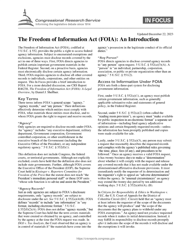 handle is hein.crs/govenuw0001 and id is 1 raw text is: 




Congressional Research Service
Informing the IegisI9tive debate since 1914


Updated December  22, 2023


The Freedom of Information Act (FOIA): An Introduction


The Freedom  of Information Act (FOIA), codified at
5 U.S.C. § 552, provides the public a right to access federal
agency information. Subject to enumerated exemptions and
exclusions, agencies must disclose records covered by the
act in one of three ways. First, FOIA directs agencies to
publish certain important government materials in the
Federal Register. Second, on a proactive basis, agencies
must electronically disclose certain agency information.
Third, FOIA requires agencies to disclose all other covered
records to individuals, corporations, and other entities on
request. This In Focus provides a brief introduction to
FOIA. For a more detailed discussion, see CRS Report
R46238,  The Freedom of Information Act (FOIA): A Legal
Overview, by Daniel J. Sheffner.

Key   Terms
Three terms inform FOIA's general scope: agency,
agency records, and any person. Their definitions
effectively determine which entities must comply with
FOIA, what materials those entities must disclose, and to
whom  FOIA  grants the right to request and receive records.

Agency
Only agencies are required to disclose records under FOIA.
An agency includes any executive department, military
department, Government corporation, Government
controlled corporation, or other establishment in the
executive branch of the Government (including the
Executive Office of the President), or any independent
regulatory agency. 5 U.S.C. § 552(f)(1).

This definition does not include Congress, the federal
courts, or territorial governments. Although not explicitly
excluded, courts have held that the definition also does not
include state governments. Further, although FOIA covers
the Executive Office of the President (EOP), the Supreme
Court held in Kissinger v. Reporters Committee for
Freedom  of the Press that the statute does not reach the
President's immediate personal staff' or those EOP units
whose sole function is to advise and assist the President.

Agency   Records
Just as only agencies are subject to FOIA's disclosure
requirements, only agency records are subject to
disclosure under the act. See 5 U.S.C. § 552(a)(4)(B). FOIA
defines records to include any information in any
format, including electronic format. 5 U.S.C.
§ 552(f)(2)(A). FOIA does not define agency records, but
the Supreme Court has held that the term covers materials
that were created or obtained by an agency, and controlled
by the agency at the time the FOIA request was made. In
DOJ  v. Tax Analysts, the Court observed that an agency is
in control of materials if the materials have come into the


agency's possession in the legitimate conduct of its official
duties.

Any  Person
FOIA  directs agencies to disclose covered agency records
to any person upon request. 5 U.S.C. § 552(a)(3)(A). A
person is an individual, partnership, corporation,
association, or public or private organization other than an
agency. 5 U.S.C. § 551(2).

Access to Information Under FOIA
FOIA  sets forth a three-part system for disclosing
government information.

First, under 5 U.S.C. § 552(a)(1), an agency must publish
certain government information, such as generally
applicable substantive rules and statements of general
policy, in the Federal Register.

Second, under 5 U.S.C. § 552(a)(2) (often called the
reading room provision), an agency must make available
for public inspection in an electronic format a separate set
of information-including final agency adjudicative
opinions and certain frequently requested records-unless
the information has been promptly published and copies
were made  available for sale.

Lastly, under 5 U.S.C. § 552(a)(3), any person may submit
a request that reasonably describes the requested records
and complies with the agency's published rules governing
the time, place, fees (if any), and procedures to be
followed. Once an agency receives a valid FOIA request,
it has twenty business days to make a determination
about whether it will comply with the request and release
any covered records that it has not made available under the
aforementioned affirmative disclosure provisions. It must
immediately notify the requester of its determination and
the requester's right to appeal an adverse determination
within the agency. In unusual circumstances an agency
may  extend the twenty-day period by ten additional
working days. 5 U.S.C. § 552(a)(6)(A), (B).

In Citizens for Responsibility & Ethics in Washington v.
FEC,  the U.S. Court of Appeals for the District of
Columbia  Circuit (D.C. Circuit) held that an agency must
at least inform the requester of the scope of the documents
that the agency will produce and the scope of the
documents that the agency plans to withhold under any
FOIA  exemptions. An agency need not produce requested
records when it makes its initial determination. Instead, it
may  fulfill its responsibility to disclose records promptly
after it indicates the scope of the records it will disclose and
the exemptions it will invoke.


