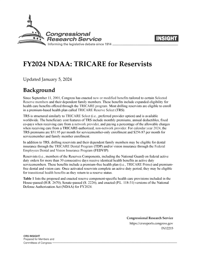 handle is hein.crs/govenxe0001 and id is 1 raw text is: 







    SCongressional                                                             ____
          R afesearch Service






FY2024 NDAA: TRICARE for Reservists



Updated January 5, 2024


Background

Since September 11, 2001, Congress has enacted new or modified benefits tailored to certain Selected
Reserve members and their dependent family members. These benefits include expanded eligibility for
health care benefits offered through the TRICARE program. Most drilling reservists are eligible to enroll
in a premium-based health plan called TRICARE Reserve Select (TRS).
TRS  is structured similarly to TRICARE Select (i.e., preferred provider option) and is available
worldwide. The beneficiary cost features of TRS include monthly premiums, annual deductibles, fixed
co-pays when receiving care from a network provider, and paying a percentage of the allowable charges
when receiving care from a TRICARE-authorized, non-network provider. For calendar year 2024, the
TRS premiums  are $51.95 per month for servicemember-only enrollment and $256.87 per month for
servicemember and family member enrollment.
In addition to TRS, drilling reservists and their dependent family members may be eligible for dental
insurance through the TRICARE Dental Program (TDP) and/or vision insurance through the Federal
Employees Dental and Vision Insurance Program (FEDVIP).
Reservists (i.e., members of the Reserves Components, including the National Guard) on federal active
duty orders for more than 30 consecutive days receive identical health benefits as active duty
servicemembers. These benefits include a premium-free health plan (i.e., TRICARE Prime) and premium-
free dental and vision care. Once activated reservists complete an active duty period, they may be eligible
for transitional health benefits as they return to a reserve status.
Table 1 lists the proposed and enacted reserve component-specific health care provisions included in the
House-passed (H.R. 2670), Senate-passed (S. 2226), and enacted (P.L. 118-31) versions of the National
Defense Authorization Act (NDAA) for FY2024.







                                                               Congressional Research Service
                                                               https://crsreports.congress.gov
                                                                                    IN12215

CRS INSIGHT
Prepared for Members and
Committees of Congress


