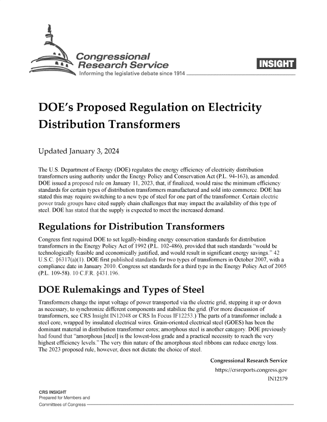 handle is hein.crs/govenxf0001 and id is 1 raw text is: 







              Congressional                                                    ____
          A   Research Service






DOE's Proposed Regulation on Electricity


Distribution Transformers



Updated January 3, 2024


The U.S. Department of Energy (DOE) regulates the energy efficiency of electricity distribution
transformers using authority under the Energy Policy and Conservation Act (P.L. 94-163), as amended.
DOE  issued a proposed rule on January 11, 2023, that, if finalized, would raise the minimum efficiency
standards for certain types of distribution transformers manufactured and sold into commerce. DOE has
stated this may require switching to a new type of steel for one part of the transformer. Certain electric
power trade groups have cited supply chain challenges that may impact the availability of this type of
steel. DOE has stated that the supply is expected to meet the increased demand.


Regulations for Distribution Transformers

Congress first required DOE to set legally-binding energy conservation standards for distribution
transformers in the Energy Policy Act of 1992 (P.L. 102-486), provided that such standards would be
technologically feasible and economically justified, and would result in significant energy savings. 42
U.S.C. #6317(a)(1). DOE first published standards for two types of transformers in October 2007, with a
compliance date in January 2010. Congress set standards for a third type in the Energy Policy Act of 2005
(P.L. 109-58). 10 C.F.R. @431.196.


DOE Rulemakings and Types of Steel

Transformers change the input voltage of power transported via the electric grid, stepping it up or down
as necessary, to synchronize different components and stabilize the grid. (For more discussion of
transformers, see CRS Insight IN 12048 or CRS In Focus IF12253.) The parts of a transformer include a
steel core, wrapped by insulated electrical wires. Grain-oriented electrical steel (GOES) has been the
dominant material in distribution transformer cores; amorphous steel is another category. DOE previously
had found that amorphous [steel] is the lowest-loss grade and a practical necessity to reach the very
highest efficiency levels. The very thin nature of the amorphous steel ribbons can reduce energy loss.
The 2023 proposed rule, however, does not dictate the choice of steel.

                                                              Congressional Research Service
                                                                https://crsreports.congress.gov
                                                                                   IN12179

CRS INSIGHT
Prepared for Members and
Committees of Congress


