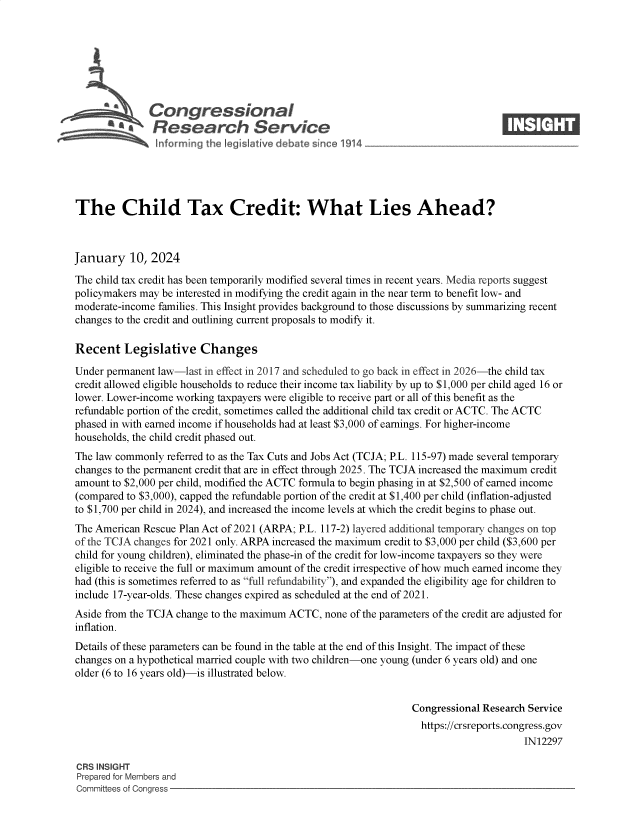 handle is hein.crs/govenyr0001 and id is 1 raw text is: 







      4%Congressional                                                            ____
           A   Research Service






The Child Tax Credit: What Lies Ahead?



January 10, 2024

The child tax credit has been temporarily modified several times in recent years. Media reports suggest
policymakers may be interested in modifying the credit again in the near term to benefit low- and
moderate-income families. This Insight provides background to those discussions by summarizing recent
changes to the credit and outlining current proposals to modify it.

Recent   Legislative Changes

Under permanent law-last in effect in 2017 and scheduled to go back in effect in 2026-the child tax
credit allowed eligible households to reduce their income tax liability by up to $1,000 per child aged 16 or
lower. Lower-income working taxpayers were eligible to receive part or all of this benefit as the
refundable portion of the credit, sometimes called the additional child tax credit or ACTC. The ACTC
phased in with earned income if households had at least $3,000 of earnings. For higher-income
households, the child credit phased out.
The law commonly  referred to as the Tax Cuts and Jobs Act (TCJA; P.L. 115-97) made several temporary
changes to the permanent credit that are in effect through 2025. The TCJA increased the maximum credit
amount to $2,000 per child, modified the ACTC formula to begin phasing in at $2,500 of earned income
(compared to $3,000), capped the refundable portion of the credit at $1,400 per child (inflation-adjusted
to $1,700 per child in 2024), and increased the income levels at which the credit begins to phase out.
The American Rescue Plan Act of 2021 (ARPA; P.L. 117-2) layered additional temporary changes on top
of the TCJA changes for 2021 only. ARPA increased the maximum credit to $3,000 per child ($3,600 per
child for young children), eliminated the phase-in of the credit for low-income taxpayers so they were
eligible to receive the full or maximum amount of the credit irrespective of how much earned income they
had (this is sometimes referred to as full refundability), and expanded the eligibility age for children to
include 17-year-olds. These changes expired as scheduled at the end of 2021.
Aside from the TCJA change to the maximum ACTC, none of the parameters of the credit are adjusted for
inflation.
Details of these parameters can be found in the table at the end of this Insight. The impact of these
changes on a hypothetical married couple with two children-one young (under 6 years old) and one
older (6 to 16 years old)-is illustrated below.


                                                                Congressional Research Service
                                                                  https://crsreports.congress.gov
                                                                                      IN12297

CRS INSIGHT
Prepared for Members and
Committees of Congress


