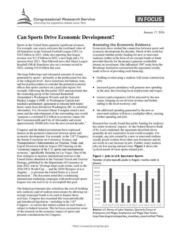 handle is hein.crs/goveoan0001 and id is 1 raw text is: 





            Congressional Research Service
            Inforrning the legislatave debate sinc 1914




Can Sports Drive Economic Development?


January 17, 2024


Sports in the United States generate significant revenues.
For example, one source estimates the combined value of
all franchises in the National Football League (NFL) at
$163 billion in 2023, while also reporting that league
revenue was $11.9 billion in 2022, a new high and a 7%
increase from 2021. That followed news that Major League
Baseball (MLB) franchises also set a revenue record in
2022, earning $10.8 billion that year.

The large followings and substantial amounts of money
generated by sports-primarily at the professional but also
at the collegiate level-have sometimes led federal, state,
and local policymakers to consider the potential economic
effects that sports can have on a particular region. For
example, following the December 2023 announcement that
the ownership group of the National Basketball
Association's Washington Wizards and the National
Hockey  League's (NHL's) Washington Capitals had
reached a preliminary agreement to relocate both teams'
home  venue from downtown  Washington, DC, to suburban
Alexandria, VA, Governor Glenn Youngkin  stated a new
arena and the redevelopment of the surrounding area would
generate a combined $12 billion in economic impact for
the Commonwealth  and City of Alexandria and create
approximately 30,000 jobs over the next several decades.

Congress and the federal government have expressed
interest in the potential connection between sports and
economic development. For example, in the 118th Congress,
the Senate Committee on Commerce, Science, and
Transportation's Subcommittee on Tourism, Trade, and
Export Promotion held an August 2023 hearing on the
economic impacts of the U.S. sports and entertainment
economy,  specifically focusing on Las Vegas. One of the
four strategies to increase international tourism to the
United States identified in the National Travel and Tourism
Strategy, published by the Department of Commerce in
June 2022, was to leverage large-scale events, such as the
2026 FIFA  World Cup  ... and the 2028 Olympics in Los
Angeles ... to promote the United States as a travel
destination. The document noted that coordinating
international marketing campaigns with professional sports
leagues was one tool to try to accomplish that goal.

The federal government also subsidizes the cost of building
new stadiums (and of stadium renovations) by allowing tax-
exempt municipal bonds to be used to finance those
activities. Congress has examined this issue periodically
and introduced legislation-including in the 118th
Congress-to  ensure that interest earned on such bonds is
subject to federal taxation. This In Focus summarizes some
of the research on the economic impact of sports and
presents considerations for Congress.


Assessing the Economic Evidence
Economists have studied the connection between sports and
economic  development for decades. Much of this work has
examined  whether public funding for new or renovated
stadiums (either in the form of tax-exempt bonds or funds
provided directly for the project) generate worthwhile
returns on investment. One influential 1997 study from the
Brookings Institution summarized the arguments usually
made  in favor of providing such financing:

  building or renovating a stadium will create construction
   jobs;

  increased game attendance will generate new spending
   in the area, thus boosting local employment and wages;

  tourists (and companies) will be attracted by the new
   venue, bringing in out-of-town revenue and further
   adding to the local economy; and

  the additional spending generated by the new or
   renovated stadium will have a multiplier effect, creating
   further spending and jobs.

Research has mostly found that public funding for stadiums
has minor economic impacts. As the Federal Reserve Bank
of St. Louis explained, the arguments described above
generally do not materialize in real world examples. For
example, any jobs created by a new or renovated stadium
usually poach workers from other area businesses and do
not result in a net increase in jobs. Further, many stadium
jobs are low-paying and part-time. Figure 1 shows the
cyclical nature of some sports-related jobs.

Figure  I. Jobs in U.S. Spectator Sports
Number  of jobs typically peaks in August, reaches nadir in
January


   TE - -t









     2000   Au 193 n 020 4% 1 1 Atg 2i a 22 Aug 22 a2  2

Source: U.S. Bureau of Labor Statistics, Quarterly Census of
Employment and Wages, Employment and Wages Data Viewer,
https://data.bls.gov/cew/apps/data views/dataviews.htm#tab=Tables.


