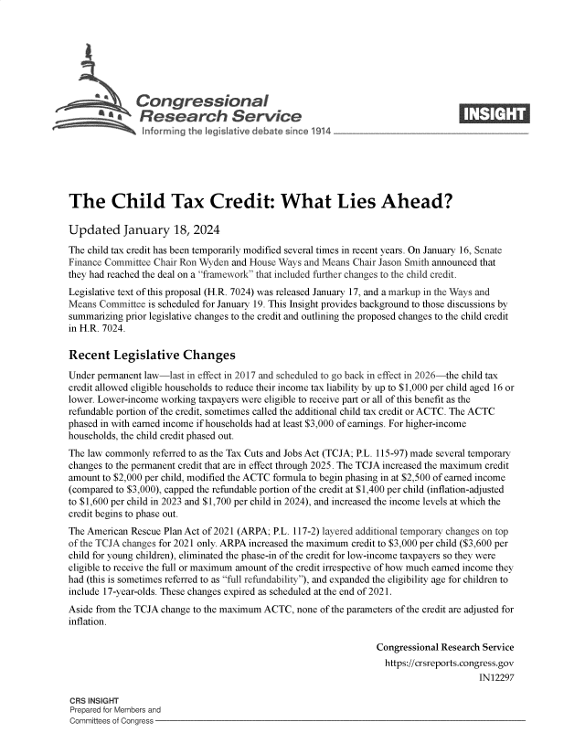 handle is hein.crs/goveoar0001 and id is 1 raw text is: 







              Congressional                                                      ____
           ~   Research Service







The Child Tax Credit: What Lies Ahead?

Updated January 18, 2024

The child tax credit has been temporarily modified several times in recent years. On January 16, Senate
Finance Committee Chair Ron Wyden and House Ways and Means Chair Jason Smith announced that
they had reached the deal on a franevork that included further changes to the child credit.
Legislative text of this proposal (H.R. 7024) was released January 17, and a markup in the Ways and
Means  Committee is scheduled for January 19. This Insight provides background to those discussions by
summarizing prior legislative changes to the credit and outlining the proposed changes to the child credit
in H.R. 7024.

Recent   Legislative Changes

Under permanent law-last in effect in 2017 and scheduled to go back in effect in 2026-the child tax
credit allowed eligible households to reduce their income tax liability by up to $1,000 per child aged 16 or
lower. Lower-income working taxpayers were eligible to receive part or all of this benefit as the
refundable portion of the credit, sometimes called the additional child tax credit or ACTC. The ACTC
phased in with earned income if households had at least $3,000 of earnings. For higher-income
households, the child credit phased out.
The law commonly  referred to as the Tax Cuts and Jobs Act (TCJA; P.L. 115-97) made several temporary
changes to the permanent credit that are in effect through 2025. The TCJA increased the maximum credit
amount to $2,000 per child, modified the ACTC formula to begin phasing in at $2,500 of earned income
(compared to $3,000), capped the refundable portion of the credit at $1,400 per child (inflation-adjusted
to $1,600 per child in 2023 and $1,700 per child in 2024), and increased the income levels at which the
credit begins to phase out.
The American Rescue Plan Act of 2021 (ARPA; P.L. 117-2) layered additional temporary changes on top
of the TCJA changes for 2021 only. ARPA increased the maximum credit to $3,000 per child ($3,600 per
child for young children), eliminated the phase-in of the credit for low-income taxpayers so they were
eligible to receive the full or maximum amount of the credit irrespective of how much earned income they
had (this is sometimes referred to as full refundability), and expanded the eligibility age for children to
include 17-year-olds. These changes expired as scheduled at the end of 2021.
Aside from the TCJA change to the maximum ACTC, none of the parameters of the credit are adjusted for
inflation.

                                                                Congressional Research Service
                                                                  https://crsreports.congress.gov
                                                                                      IN12297

CRS INSIGHT
Prepared for Members and
Committees of Congress



