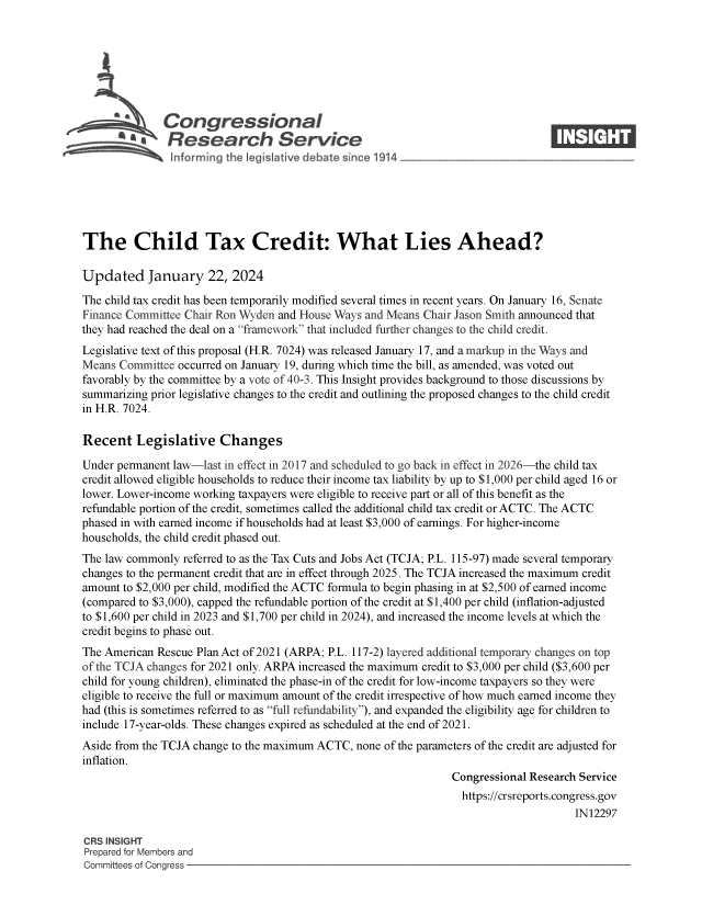handle is hein.crs/goveobk0001 and id is 1 raw text is: 







              Congressional                                                      ____
           '.Research Service







The Child Tax Credit: What Lies Ahead?

Updated January 22, 2024

The child tax credit has been temporarily modified several times in recent years. On January 16, Senate
Finance Committee Chair Ron Wyden and House Ways and Means Chair Jason Smith announced that
they had reached the deal on a framework that included further changes to the child credit.
Legislative text of this proposal (H.R. 7024) was released January 17, and a markup in the Ways and
Means  Committee occurred on January 19, during which time the bill, as amended, was voted out
favorably by the committee by a vote of 40-3. This Insight provides background to those discussions by
summarizing prior legislative changes to the credit and outlining the proposed changes to the child credit
in H.R. 7024.

Recent   Legislative Changes

Under permanent law-last in effect in 2017 and scheduled to go back in effect in 2026-the child tax
credit allowed eligible households to reduce their income tax liability by up to $1,000 per child aged 16 or
lower. Lower-income working taxpayers were eligible to receive part or all of this benefit as the
refundable portion of the credit, sometimes called the additional child tax credit or ACTC. The ACTC
phased in with earned income if households had at least $3,000 of earnings. For higher-income
households, the child credit phased out.
The law commonly  referred to as the Tax Cuts and Jobs Act (TCJA; P.L. 115-97) made several temporary
changes to the permanent credit that are in effect through 2025. The TCJA increased the maximum credit
amount to $2,000 per child, modified the ACTC formula to begin phasing in at $2,500 of earned income
(compared to $3,000), capped the refundable portion of the credit at $1,400 per child (inflation-adjusted
to $1,600 per child in 2023 and $1,700 per child in 2024), and increased the income levels at which the
credit begins to phase out.
The American Rescue Plan Act of 2021 (ARPA; P.L. 117-2) layered additional temporary changes on top
of the TCJA changes for 2021 only. ARPA increased the maximum credit to $3,000 per child ($3,600 per
child for young children), eliminated the phase-in of the credit for low-income taxpayers so they were
eligible to receive the full or maximum amount of the credit irrespective of how much earned income they
had (this is sometimes referred to as full refundability), and expanded the eligibility age for children to
include 17-year-olds. These changes expired as scheduled at the end of 2021.
Aside from the TCJA change to the maximum ACTC, none of the parameters of the credit are adjusted for
inflation.
                                                                Congressional Research Service
                                                                  https://crsreports.congress.gov
                                                                                      IN12297

CRS INSIGHT
Prepared for Members and
Committees of Congress



