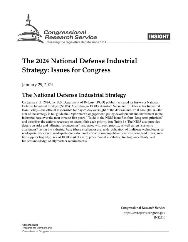 handle is hein.crs/goveodm0001 and id is 1 raw text is: 







   CongressIonal
a*Research Servi e


The 2024 National Defense Industrial

Strategy: Issues for Congress



January   29, 2024


The National Defense Industrial Strategy

On January 11, 2024, the U.S. Department of Defense (DOD) publicly released its first-ever National
Defense Industrial Strategy (NDIS). According to DOD's Assistant Secretary of Defense for Industrial
Base Policy-the official responsible for day-to-day oversight of the defense industrial base (DIB)-the
aim of the strategy is to guide the Department's engagement, policy development and investment in the
industrial base over the next three to five years. To do it, the NDIS identifies four long-term priorities
and describes the actions necessary to accomplish each priority (see Table 1). The NDIS also provides
details on risks and illustrative outcomes associated with each priority, as well as ten systemic
challenges facing the industrial base (these challenges are: underutilization of multi-use technologies; an
inadequate workforce; inadequate domestic production; non-competitive practices; long lead times; sub-
tier supplier fragility; lack of DOD market share; procurement instability; funding uncertainty; and
limited knowledge of ally/partner requirements).


















                                                             Congressional Research Service
                                                             https://crsreports.congress.gov
                                                                                 IN12310


CRS INSIGHT
Prepared for Members and
Committees of Congress -


I  1,.i I ti



