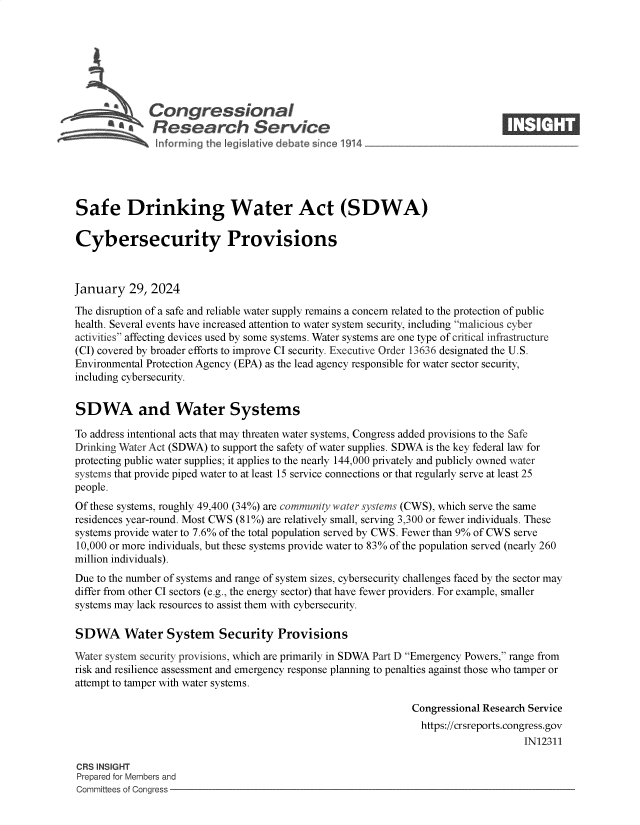 handle is hein.crs/goveodn0001 and id is 1 raw text is: 







         beCongressional                                                       ____
         ~ Research Service






Safe Drinking Water Act (SDWA)

Cybersecurity Provisions



January   29, 2024

The disruption of a safe and reliable water supply remains a concern related to the protection of public
health. Several events have increased attention to water system security, including malicious cyber
activities affecting devices used by some systems. Water systems are one type of critical infrastructure
(CI) covered by broader efforts to improve CI security. Executive Order 13636 designated the U.S.
Environmental Protection Agency (EPA) as the lead agency responsible for water sector security,
including cybersecurity.


SDWA and Water Systems

To address intentional acts that may threaten water systems, Congress added provisions to the Safe
Drinking Water Act (SDWA) to support the safety of water supplies. SDWA is the key federal law for
protecting public water supplies; it applies to the nearly 144,000 privately and publicly owned water
systems that provide piped water to at least 15 service connections or that regularly serve at least 25
people.
Of these systems, roughly 49,400 (34%) are community water systems (CWS), which serve the same
residences year-round. Most CWS (81%) are relatively small, serving 3,300 or fewer individuals. These
systems provide water to 7.6% of the total population served by CWS. Fewer than 9% of CWS serve
10,000 or more individuals, but these systems provide water to 83% of the population served (nearly 260
million individuals).
Due to the number of systems and range of system sizes, cybersecurity challenges faced by the sector may
differ from other CI sectors (e.g., the energy sector) that have fewer providers. For example, smaller
systems may lack resources to assist them with cybersecurity.

SDWA Water System Security Provisions

Water system security provisions, which are primarily in SDWA Part D Emergency Powers, range from
risk and resilience assessment and emergency response planning to penalties against those who tamper or
attempt to tamper with water systems.

                                                              Congressional Research Service
                                                                https://crsreports.congress.gov
                                                                                   IN12311

CRS INSIGHT
Prepared for Members and
Committees of Congress


