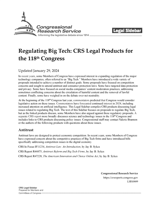 handle is hein.crs/goveods0001 and id is 1 raw text is: 







              Congressional                                             ______
          ~ Research Service






Regulating Big Tech: CRS Legal Products for

the 118th Congress



Updated January 29, 2024

In recent years, some Members of Congress have expressed interest in expanding regulation of the major
technology companies, often referred to as Big Tech. Members have introduced a wide variety of
proposals intended to achieve a number of distinct goals. Some proposals have focused on competition
concerns and sought to amend antitrust and consumer protection laws. Some have targeted data protection
and privacy. Some have focused on social media companies' content moderation practices, addressing
sometimes conflicting concerns about the circulation of harmful content and the removal of lawful
content. Finally, some have weighed in on the debate over net neutrality.
At the beginning of the 118th Congress last year, commentators predicted that Congress would consider
legislative action on these issues. Commentators have forecasted continued interest in 2024, including
increased attention on artificial intelligence. This Legal Sidebar compiles CRS products discussing legal
issues related to regulating Big Tech. The text of this Sidebar focuses on proposals to regulate Big Tech,
but as the linked products discuss, some Members have also argued against these regulatory proposals. A
separate CRS report more broadly discusses science and technology issues in the 118h Congress and
includes links to CRS products discussing policy issues. Congressional staff may contact Valerie Brannon
or the authors of the following products with questions about these issues.

Antitrust

Antitrust laws are designed to protect economic competition. In recent years, some Members of Congress
have expressed concern about the competitive practices of Big Tech firms and have introduced bills
specifically addressing competition issues in the digital economy.
CRS  In Focus IF11234, Antitrust Law: An Introduction, by Jay B. Sykes
CRS  Report R46875, Antitrust Reform and Big Tech Firms, by Jay B. Sykes
CRS  Report R47228, The American Innovation and Choice Online Act, by Jay B. Sykes





                                                                Congressional Research Service
                                                                https://crsreports.congress.gov
                                                                                    LSB10889

CRS Legal Sidebar
Prepared for Members and
Committees of Congress


