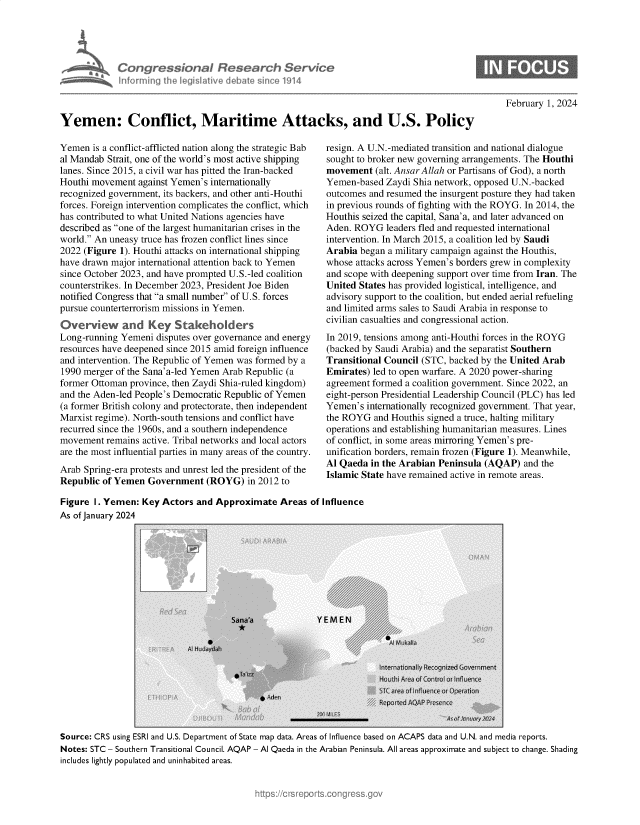 handle is hein.crs/goveoew0001 and id is 1 raw text is: 




Congressional Research Service
inkurning the Ieg~sIaFve debdw sm ~o 1914


February 1, 2024


Yemen: Conflict, Maritime Attacks, and U.S. Policy


Yemen  is a conflict-afflicted nation along the strategic Bab
al Mandab Strait, one of the world's most active shipping
lanes. Since 2015, a civil war has pitted the Iran-backed
Houthi movement  against Yemen's internationally
recognized government, its backers, and other anti-Houthi
forces. Foreign intervention complicates the conflict, which
has contributed to what United Nations agencies have
described as one of the largest humanitarian crises in the
world. An uneasy truce has frozen conflict lines since
2022 (Figure 1). Houthi attacks on international shipping
have drawn major international attention back to Yemen
since October 2023, and have prompted U.S.-led coalition
counterstrikes. In December 2023, President Joe Biden
notified Congress that a small number of U.S. forces
pursue counterterrorism missions in Yemen.
Overview and Key Stakeholders
Long-running Yemeni  disputes over governance and energy
resources have deepened since 2015 amid foreign influence
and intervention. The Republic of Yemen was formed by a
1990 merger of the Sana'a-led Yemen Arab Republic (a
former Ottoman province, then Zaydi Shia-ruled kingdom)
and the Aden-led People's Democratic Republic of Yemen
(a former British colony and protectorate, then independent
Marxist regime). North-south tensions and conflict have
recurred since the 1960s, and a southern independence
movement  remains active. Tribal networks and local actors
are the most influential parties in many areas of the country.
Arab Spring-era protests and unrest led the president of the
Republic of Yemen  Government  (ROYG)   in 2012 to


resign. A U.N.-mediated transition and national dialogue
sought to broker new governing arrangements. The Houthi
movement   (alt. Ansar Allah or Partisans of God), a north
Yemen-based  Zaydi Shia network, opposed U.N.-backed
outcomes and resumed the insurgent posture they had taken
in previous rounds of fighting with the ROYG. In 2014, the
Houthis seized the capital, Sana'a, and later advanced on
Aden. ROYG   leaders fled and requested international
intervention. In March 2015, a coalition led by Saudi
Arabia began a military campaign against the Houthis,
whose attacks across Yemen's borders grew in complexity
and scope with deepening support over time from Iran. The
United States has provided logistical, intelligence, and
advisory support to the coalition, but ended aerial refueling
and limited arms sales to Saudi Arabia in response to
civilian casualties and congressional action.
In 2019, tensions among anti-Houthi forces in the ROYG
(backed by Saudi Arabia) and the separatist Southern
Transitional Council (STC, backed by the United Arab
Emirates) led to open warfare. A 2020 power-sharing
agreement formed a coalition government. Since 2022, an
eight-person Presidential Leadership Council (PLC) has led
Yemen's  internationally recognized government. That year,
the ROYG  and Houthis signed a truce, halting military
operations and establishing humanitarian measures. Lines
of conflict, in some areas mirroring Yemen's pre-
unification borders, remain frozen (Figure 1). Meanwhile,
Al Qaeda  in the Arabian Peninsula (AQAP) and the
Islamic State have remained active in remote areas.


Figure 1. Yemen:  Key Actors and Approximate   Areas of Influence
As of January 2024





                                                            4I


Source: CRS using ESRI and U.S. Department of State map data. Areas of Influence based on ACAPS data and U.N. and media reports.
Notes: STC - Southern Transitional Council. AQAP - Al Qaeda in the Arabian Peninsula. All areas approximate and subject to change. Shading
includes lightly populated and uninhabited areas.


