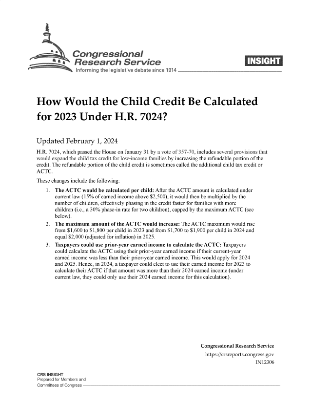 handle is hein.crs/goveoex0001 and id is 1 raw text is: 







                 Congressional
         ~ ~. Research Service
~ ~nforniing thR g Jative debate s~noe 1914


How Would the Child Credit Be Calculated

for 2023 Under H.R. 7024?



Updated February 1, 2024

H.R. 7024, which passed the House on January 31 by a vote of 357-70, includes several provisions that
would expand the child tax credit for low-income families by increasing the refundable portion of the
credit. The refundable portion of the child credit is sometimes called the additional child tax credit or
ACTC.
These changes include the following:
    1. The ACTC  would be calculated per child: After the ACTC amount is calculated under
       current law (15% of earned income above $2,500), it would then be multiplied by the
       number of children, effectively phasing in the credit faster for families with more
       children (i.e., a 30% phase-in rate for two children), capped by the maximum ACTC (see
       below).
   2.  The maximum   amount of the ACTC would increase: The ACTC maximum would rise
       from $1,600 to $1,800 per child in 2023 and from $1,700 to $1,900 per child in 2024 and
       equal $2,000 (adjusted for inflation) in 2025.
    3. Taxpayers could use prior-year earned income to calculate the ACTC: Taxpayers
       could calculate the ACTC using their prior-year earned income if their current-year
       earned income was less than their prior-year earned income. This would apply for 2024
       and 2025. Hence, in 2024, a taxpayer could elect to use their earned income for 2023 to
       calculate their ACTC if that amount was more than their 2024 earned income (under
       current law, they could only use their 2024 earned income for this calculation).











                                                             Congressional Research Service
                                                               https://crsreports.congress.gov
                                                                                  IN12306


CRS INSIGHT
Prepared for Members and
Committees of Congress -


