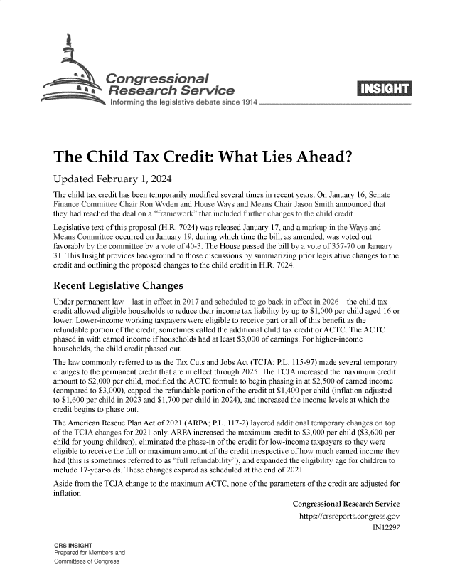 handle is hein.crs/goveoey0001 and id is 1 raw text is: 







              Congressional                                                      ____
           Sa  Research Service







The Child Tax Credit: What Lies Ahead?

Updated February 1, 2024

The child tax credit has been temporarily modified several times in recent years. On January 16, Senate
Finance Committee Chair Ron Wyden and House Ways and Means Chair Jason Smith announced that
they had reached the deal on a framework that included further changes to the child credit.
Legislative text of this proposal (H.R. 7024) was released January 17, and a markup in the Ways and
Means  Committee occurred on January 19, during which time the bill, as amended, was voted out
favorably by the committee by a vote of 40-3. The House passed the bill by a vote of 357-70 on January
31. This Insight provides background to those discussions by summarizing prior legislative changes to the
credit and outlining the proposed changes to the child credit in H.R. 7024.

Recent   Legislative Changes

Under permanent law-last in effect in 2017 and scheduled to go back in effect in 2026-the child tax
credit allowed eligible households to reduce their income tax liability by up to $1,000 per child aged 16 or
lower. Lower-income working taxpayers were eligible to receive part or all of this benefit as the
refundable portion of the credit, sometimes called the additional child tax credit or ACTC. The ACTC
phased in with earned income if households had at least $3,000 of earnings. For higher-income
households, the child credit phased out.
The law commonly  referred to as the Tax Cuts and Jobs Act (TCJA; P.L. 115-97) made several temporary
changes to the permanent credit that are in effect through 2025. The TCJA increased the maximum credit
amount to $2,000 per child, modified the ACTC formula to begin phasing in at $2,500 of earned income
(compared to $3,000), capped the refundable portion of the credit at $1,400 per child (inflation-adjusted
to $1,600 per child in 2023 and $1,700 per child in 2024), and increased the income levels at which the
credit begins to phase out.
The American Rescue Plan Act of 2021 (ARPA; P.L. 117-2) layered additional temporary changes on top
of the TCJA changes for 2021 only. ARPA increased the maximum credit to $3,000 per child ($3,600 per
child for young children), eliminated the phase-in of the credit for low-income taxpayers so they were
eligible to receive the full or maximum amount of the credit irrespective of how much earned income they
had (this is sometimes referred to as full refundability), and expanded the eligibility age for children to
include 17-year-olds. These changes expired as scheduled at the end of 2021.
Aside from the TCJA change to the maximum ACTC, none of the parameters of the credit are adjusted for
inflation.
                                                                Congressional Research Service
                                                                  https://crsreports.congress.gov
                                                                                      IN12297

CRS INSIGHT
Prepared for Members and
Committees of Congress


