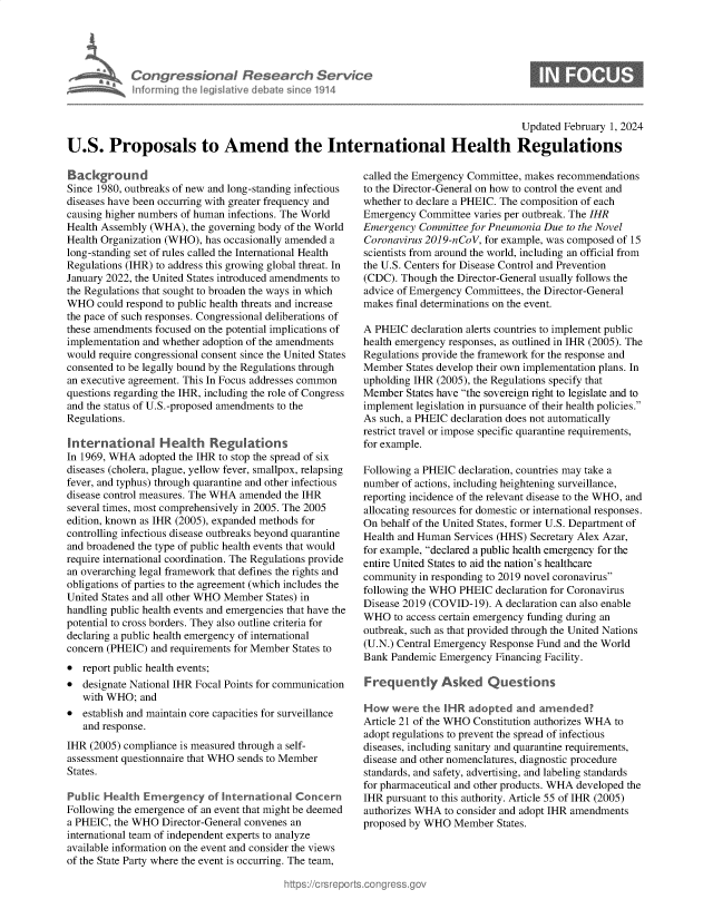 handle is hein.crs/goveofa0001 and id is 1 raw text is: 




Congressional Research Service
informing the legislative debate since 1914


0


                                                                                       Updated February 1, 2024

U.S. Proposals to Amend the International Health Regulations


Background
Since 1980, outbreaks of new and long-standing infectious
diseases have been occurring with greater frequency and
causing higher numbers of human infections. The World
Health Assembly (WHA),  the governing body of the World
Health Organization (WHO), has occasionally amended a
long-standing set of rules called the International Health
Regulations (IHR) to address this growing global threat. In
January 2022, the United States introduced amendments to
the Regulations that sought to broaden the ways in which
WHO   could respond to public health threats and increase
the pace of such responses. Congressional deliberations of
these amendments focused on the potential implications of
implementation and whether adoption of the amendments
would require congressional consent since the United States
consented to be legally bound by the Regulations through
an executive agreement. This In Focus addresses common
questions regarding the IHR, including the role of Congress
and the status of U.S.-proposed amendments to the
Regulations.

International Health Regulations
In 1969, WHA  adopted the IHR to stop the spread of six
diseases (cholera, plague, yellow fever, smallpox, relapsing
fever, and typhus) through quarantine and other infectious
disease control measures. The WHA amended the IHR
several times, most comprehensively in 2005. The 2005
edition, known as IHR (2005), expanded methods for
controlling infectious disease outbreaks beyond quarantine
and broadened the type of public health events that would
require international coordination. The Regulations provide
an overarching legal framework that defines the rights and
obligations of parties to the agreement (which includes the
United States and all other WHO Member States) in
handling public health events and emergencies that have the
potential to cross borders. They also outline criteria for
declaring a public health emergency of international
concern (PHEIC) and requirements for Member States to
*  report public health events;
*  designate National IHR Focal Points for communication
   with WHO;  and
*  establish and maintain core capacities for surveillance
   and response.
IHR  (2005) compliance is measured through a self-
assessment questionnaire that WHO sends to Member
States.

Public Health  Emergency   of International Concern
Following the emergence of an event that might be deemed
a PHEIC, the WHO  Director-General convenes an
international team of independent experts to analyze
available information on the event and consider the views
of the State Party where the event is occurring. The team,


called the Emergency Committee, makes recommendations
to the Director-General on how to control the event and
whether to declare a PHEIC. The composition of each
Emergency  Committee varies per outbreak. The IHR
Emergency  Committee for Pneumonia Due to the Novel
Coronavirus 2019-nCoV, for example, was composed of 15
scientists from around the world, including an official from
the U.S. Centers for Disease Control and Prevention
(CDC). Though  the Director-General usually follows the
advice of Emergency Committees, the Director-General
makes final determinations on the event.

A PHEIC  declaration alerts countries to implement public
health emergency responses, as outlined in IHR (2005). The
Regulations provide the framework for the response and
Member  States develop their own implementation plans. In
upholding IHR (2005), the Regulations specify that
Member  States have the sovereign right to legislate and to
implement legislation in pursuance of their health policies.
As such, a PHEIC declaration does not automatically
restrict travel or impose specific quarantine requirements,
for example.

Following a PHEIC declaration, countries may take a
number of actions, including heightening surveillance,
reporting incidence of the relevant disease to the WHO, and
allocating resources for domestic or international responses.
On behalf of the United States, former U.S. Department of
Health and Human Services (HHS) Secretary Alex Azar,
for example, declared a public health emergency for the
entire United States to aid the nation's healthcare
community  in responding to 2019 novel coronavirus
following the WHO PHEIC  declaration for Coronavirus
Disease 2019 (COVID-19). A declaration can also enable
WHO   to access certain emergency funding during an
outbreak, such as that provided through the United Nations
(U.N.) Central Emergency Response Fund and the World
Bank Pandemic  Emergency Financing Facility.

Frequently Asked Questions

How   were the  IHR adopted  and  amended?
Article 21 of the WHO Constitution authorizes WHA to
adopt regulations to prevent the spread of infectious
diseases, including sanitary and quarantine requirements,
disease and other nomenclatures, diagnostic procedure
standards, and safety, advertising, and labeling standards
for pharmaceutical and other products. WHA developed the
IHR pursuant to this authority. Article 55 of IHR (2005)
authorizes WHA  to consider and adopt IHR amendments
proposed by WHO  Member   States.


