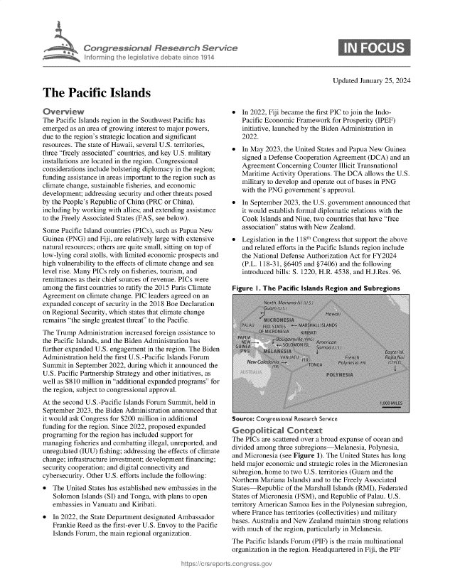handle is hein.crs/goveofd0001 and id is 1 raw text is: 





Congressional Research Servi
inforrnin ½h  legisateve dWat  since 1214


Updated January 25, 2024


The Pacific Islands


Overvi   ew
The Pacific Islands region in the Southwest Pacific has
emerged  as an area of growing interest to major powers,
due to the region's strategic location and significant
resources. The state of Hawaii, several U.S. territories,
three freely associated countries, and key U.S. military
installations are located in the region. Congressional
considerations include bolstering diplomacy in the region;
funding assistance in areas important to the region such as
climate change, sustainable fisheries, and economic
development; addressing security and other threats posed
by the People's Republic of China (PRC or China),
including by working with allies; and extending assistance
to the Freely Associated States (FAS, see below).
Some  Pacific Island countries (PICs), such as Papua New
Guinea (PNG)  and Fiji, are relatively large with extensive
natural resources; others are quite small, sitting on top of
low-lying coral atolls, with limited economic prospects and
high vulnerability to the effects of climate change and sea
level rise. Many PICs rely on fisheries, tourism, and
remittances as their chief sources of revenue. PICs were
among  the first countries to ratify the 2015 Paris Climate
Agreement  on climate change. PIC leaders agreed on an
expanded concept of security in the 2018 Boe Declaration
on Regional Security, which states that climate change
remains the single greatest threat to the Pacific.
The Trump  Administration increased foreign assistance to
the Pacific Islands, and the Biden Administration has
further expanded U.S. engagement in the region. The Biden
Administration held the first U.S.-Pacific Islands Forum
Summit  in September 2022, during which it announced the
U.S. Pacific Partnership Strategy and other initiatives, as
well as $810 million in additional expanded programs for
the region, subject to congressional approval.
At the second U.S.-Pacific Islands Forum Summit, held in
September 2023, the Biden Administration announced that
it would ask Congress for $200 million in additional
funding for the region. Since 2022, proposed expanded
programing for the region has included support for
managing  fisheries and combatting illegal, unreported, and
unregulated (IUU) fishing; addressing the effects of climate
change; infrastructure investment; development financing;
security cooperation; and digital connectivity and
cybersecurity. Other U.S. efforts include the following:
*  The United States has established new embassies in the
   Solomon  Islands (SI) and Tonga, with plans to open
   embassies in Vanuatu and Kiribati.
*  In 2022, the State Department designated Ambassador
   Frankie Reed as the first-ever U.S. Envoy to the Pacific
   Islands Forum, the main regional organization.


*  In 2022, Fiji became the first PIC to join the Indo-
   Pacific Economic Framework  for Prosperity (IPEF)
   initiative, launched by the Biden Administration in
   2022.
*  In May 2023, the United States and Papua New Guinea
   signed a Defense Cooperation Agreement (DCA)  and an
   Agreement  Concerning Counter Illicit Transnational
   Maritime Activity Operations. The DCA allows the U.S.
   military to develop and operate out of bases in PNG
   with the PNG government's approval.
*  In September 2023, the U.S. government announced that
   it would establish formal diplomatic relations with the
   Cook  Islands and Niue, two countries that have free
   association status with New Zealand.
*  Legislation in the 118th Congress that support the above
   and related efforts in the Pacific Islands region include
   the National Defense Authorization Act for FY2024
   (P.L. 118-31, §6405 and §7406) and the following
   introduced bills: S. 1220, H.R. 4538, and H.J.Res. 96.

Figure I. The Pacific Islands Region and Subregions


Source: Congressional Research Service
Ge0olitical Context
The PICs are scattered over a broad expanse of ocean and
divided among three subregions-Melanesia, Polynesia,
and Micronesia (see Figure 1). The United States has long
held major economic and strategic roles in the Micronesian
subregion, home to two U.S. territories (Guam and the
Northern Mariana Islands) and to the Freely Associated
States-Republic  of the Marshall Islands (RMI), Federated
States of Micronesia (FSM), and Republic of Palau. U.S.
territory American Samoa lies in the Polynesian subregion,
where France has territories (collectivities) and military
bases. Australia and New Zealand maintain strong relations
with much of the region, particularly in Melanesia.
The Pacific Islands Forum (PIF) is the main multinational
organization in the region. Headquartered in Fiji, the PIF



