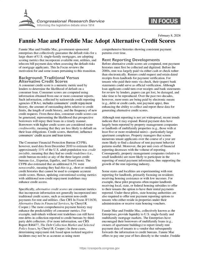 handle is hein.crs/goveohf0001 and id is 1 raw text is: 





Congressional Research Service
nforming  the IegisIative diebate since 1914


0


                                                                                                  February 8, 2024

Fannie Mae and Freddie Mac Adopt Alternative Credit Scores


Fannie Mae  and Freddie Mac, government-sponsored
enterprises that collectively guarantee the default risks for a
large share of U.S. single-family mortgages, are adopting
scoring metrics that incorporate available rent, utilities, and
telecom bill payment data when assessing the default risks
of mortgage applicants. This In Focus reviews the
motivation for and some issues pertaining to this transition.

Background: Traditional Versus
Afternative Credit Scores
A consumer  credit score is a numeric metric used by
lenders to determine the likelihood of default on a
consumer  loan. Consumer scores are computed using
information obtained from one or more consumer reports.
Such information, collected by nationwide credit reporting
agencies (CRAs), includes consumers' credit repayment
history, the amount of outstanding debts relative to credit
limits, the length of credit history, and the frequency of new
credit requests. From these data, consumer credit scores can
be generated, representing the likelihood that prospective
borrowers will repay their loans in a timely manner.
Borrowers with higher credit scores are considered more
creditworthy, meaning that they are less likely to default on
their loan obligations. Credit scores, therefore, influence
consumers' credit access and loan terms.

The Consumer  Financial Protection Bureau (CFPB),
however, used data from December 2010 to estimate that
approximately 11%  of the U.S. adult population was credit
invisible, meaning that they had no credit tradelines (i.e.,
credit bureau records) at any of the three largest credit
bureaus (i.e., Experian, Equifax, and TransUnion). The
CFPB  also estimated that an additional 8.3% were
nonscorable, meaning they had thin (e.g., short or outdated)
credit histories that cannot be used to compute accurate
credit scores. Hence, updating conventional scoring metrics
with additional non-credit repayment tradelines may
enhance credit access.

Specifically, alternative credit scores are consumer metrics
that incorporate information not generally incorporated into
traditional credit scores, such as recurrent non-credit
payments for rent and utilities. (See CRS In Focus IF 11630,
Alternative Data in Financial Services, by Cheryl R.
Cooper.) The more comprehensive payment  history may
enhance the predictability of consumer metrics. For
example, individuals without rent tradelines can still have
rent debts in collection reported to credit bureaus by third-
party debt collectors. (For more information, see CRS
Report R46477, The Debt Collection Market and Selected
Policy Issues, by Cheryl R. Cooper.) In these cases,
determining repayment risk based upon isolated negative
incidents may not be as accurate as using more


comprehensive histories showing consistent payment
patterns over time.

Rent   Reporting Developments
Before alternative credit scores are computed, rent payment
histories must first be collected and digitized. Before the
2000s, rent was largely paid via either cash or check rather
than electronically. Renters could request and retain dated
receipts from landlords for payment verification. For
tenants who paid their rents via check, their (paper) bank
statements could serve as official verification. Although
loan applicants could turn over receipts and bank statements
for review by lenders, papers can get lost, be damaged, and
take time to be reproduced. Over the past two decades,
however, more rents are being paid by electronic means
(e.g., debit or credit cards, rent payment apps), thus
enhancing the ability to collect and report these data for
generating alternative credit scores.

Although rent reporting is not yet widespread, recent trends
indicate that it may expand. Rental payment data have
largely been reported by property management companies
or landlords of multifamily properties (e.g., those with at
least five or more residential units)-particularly large
apartment complexes. Property managers that screen
numerous  tenant applicants over the course of a year are
more likely to find a database of rent payment behavior
patterns useful. Moreover, the per unit costs of financial
reporting decreases with the volume of reporting.
Consequently, property management companies  (relative to
small landlords) are more likely to participate in the
reporting of rental payment information, thus supporting the
growth of the rent reporting industry.

Some  states and localities are experimenting with rent
reporting for landlords, primarily focusing on residents
receiving housing assistance or with low incomes. For
example, these pilot programs often require landlords
receiving local, state, or federal housing subsidies to offer
to their tenants the option to have their rental payments
reported. Under these pilots, state housing authorities are
also required to offer rent payment reporting options to
tenants who either reside in properties under their
administration or receive state housing vouchers.

Fannie Mae  and Freddie Mac, collectively known as the
Enterprises, provide liquidity to U.S. single-family and
multifamily mortgage markets. The Enterprises have
encouraged their borrowers of multifamily loans (e.g.,
owners of apartment buildings) to report timely rent
payment  data of tenants to a vendor that subsequently
forwards the information to credit bureaus. Fannie Mae
offers to pay one year of fees directly to the vendor. Freddie


