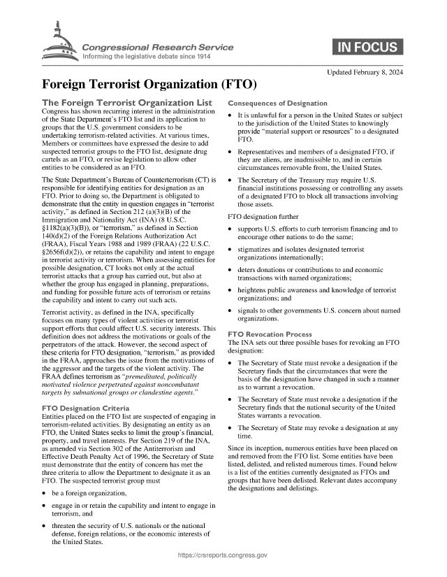 handle is hein.crs/goveohj0001 and id is 1 raw text is: 





      FriCongressional Research Service
              nformirg  1h Iegisltve debatesincol1914



Foreign Terrorist Organization (FTO)


The   Foreign Terrorist Organization List
Congress has shown  recurring interest in the administration
of the State Department's FTO list and its application to
groups that the U.S. government considers to be
undertaking terrorism-related activities. At various times,
Members  or committees have expressed the desire to add
suspected terrorist groups to the FTO list, designate drug
cartels as an FTO, or revise legislation to allow other
entities to be considered as an FTO.
The State Department's Bureau of Counterterrorism (CT) is
responsible for identifying entities for designation as an
FTO.  Prior to doing so, the Department is obligated to
demonstrate that the entity in question engages in terrorist
activity, as defined in Section 212 (a)(3)(B) of the
Immigration and Nationality Act (INA) (8 U.S.C.
§1182(a)(3)(B)), or terrorism, as defined in Section
140(d)(2) of the Foreign Relations Authorization Act
(FRAA),  Fiscal Years 1988 and 1989 (FRAA)  (22 U.S.C.
§2656f(d)(2)), or retains the capability and intent to engage
in terrorist activity or terrorism. When assessing entities for
possible designation, CT looks not only at the actual
terrorist attacks that a group has carried out, but also at
whether the group has engaged in planning, preparations,
and funding for possible future acts of terrorism or retains
the capability and intent to carry out such acts.
Terrorist activity, as defined in the INA, specifically
focuses on many types of violent activities or terrorist
support efforts that could affect U.S. security interests. This
definition does not address the motivations or goals of the
perpetrators of the attack. However, the second aspect of
these criteria for FTO designation, terrorism, as provided
in the FRAA, approaches the issue from the motivations of
the aggressor and the targets of the violent activity. The
FRAA   defines terrorism as premeditated, politically
motivated violence perpetrated against noncombatant
targets by subnational groups or clandestine agents.

FTO   Designation  Criteria.
Entities placed on the FTO list are suspected of engaging in
terrorism-related activities. By designating an entity as an
FTO,  the United States seeks to limit the group's financial,
property, and travel interests. Per Section 219 of the INA,
as amended  via Section 302 of the Antiterrorism and
Effective Death Penalty Act of 1996, the Secretary of State
must demonstrate that the entity of concern has met the
three criteria to allow the Department to designate it as an
FTO.  The suspected terrorist group must
*  be a foreign organization,
*  engage in or retain the capability and intent to engage in
   terrorism, and
*  threaten the security of U.S. nationals or the national
   defense, foreign relations, or the economic interests of
   the United States.


Updated February 8, 2024


*  It is unlawful for a person in the United States or subject
   to the jurisdiction of the United States to knowingly
   provide material support or resources to a designated
   FTO.
*  Representatives and members of a designated FTO, if
   they are aliens, are inadmissible to, and in certain
   circumstances removable from, the United States.
*  The  Secretary of the Treasury may require U.S.
   financial institutions possessing or controlling any assets
   of a designated FTO to block all transactions involving
   those assets.
FTO  designation further
*  supports U.S. efforts to curb terrorism financing and to
   encourage other nations to do the same;
*  stigmatizes and isolates designated terrorist
   organizations internationally;
  deters donations or contributions to and economic
   transactions with named organizations;
*  heightens public awareness and knowledge of terrorist
   organizations; and
*  signals to other governments U.S. concern about named
   organizations.

FTO   Revocation   Process
The INA  sets out three possible bases for revoking an FTO
designation:
*  The  Secretary of State must revoke a designation if the
   Secretary finds that the circumstances that were the
   basis of the designation have changed in such a manner
   as to warrant a revocation.
*  The  Secretary of State must revoke a designation if the
   Secretary finds that the national security of the United
   States warrants a revocation.
*  The  Secretary of State may revoke a designation at any
   time.
Since its inception, numerous entities have been placed on
and removed  from the FTO list. Some entities have been
listed, delisted, and relisted numerous times. Found below
is a list of the entities currently designated as FTOs and
groups that have been delisted. Relevant dates accompany
the designations and delistings.


