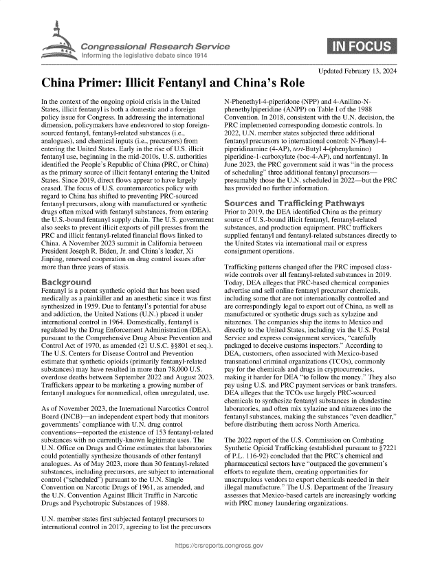 handle is hein.crs/goveoiq0001 and id is 1 raw text is: 





Congres &onaI Research Se
informing Ih  legislative debat s in e 1914


Updated February 13, 2024


China Primer: Illicit Fentanyl and China's Role


In the context of the ongoing opioid crisis in the United
States, illicit fentanyl is both a domestic and a foreign
policy issue for Congress. In addressing the international
dimension, policymakers have endeavored to stop foreign-
sourced fentanyl, fentanyl-related substances (i.e.,
analogues), and chemical inputs (i.e., precursors) from
entering the United States. Early in the rise of U.S. illicit
fentanyl use, beginning in the mid-2010s, U.S. authorities
identified the People's Republic of China (PRC, or China)
as the primary source of illicit fentanyl entering the United
States. Since 2019, direct flows appear to have largely
ceased. The focus of U.S. counternarcotics policy with
regard to China has shifted to preventing PRC-sourced
fentanyl precursors, along with manufactured or synthetic
drugs often mixed with fentanyl substances, from entering
the U.S.-bound fentanyl supply chain. The U.S. government
also seeks to prevent illicit exports of pill presses from the
PRC  and illicit fentanyl-related financial flows linked to
China. A November  2023 summit  in California between
President Joseph R. Biden, Jr. and China's leader, Xi
Jinping, renewed cooperation on drug control issues after
more than three years of stasis.

Background
Fentanyl is a potent synthetic opioid that has been used
medically as a painkiller and an anesthetic since it was first
synthesized in 1959. Due to fentanyl's potential for abuse
and addiction, the United Nations (U.N.) placed it under
international control in 1964. Domestically, fentanyl is
regulated by the Drug Enforcement Administration (DEA),
pursuant to the Comprehensive Drug Abuse Prevention and
Control Act of 1970, as amended (21 U.S.C. §§801 et seq.).
The U.S. Centers for Disease Control and Prevention
estimate that synthetic opioids (primarily fentanyl-related
substances) may have resulted in more than 78,000 U.S.
overdose deaths between September 2022 and August 2023.
Traffickers appear to be marketing a growing number of
fentanyl analogues for nonmedical, often unregulated, use.

As of November  2023, the International Narcotics Control
Board (INCB)-an   independent expert body that monitors
governments' compliance with U.N. drug control
conventions-reported  the existence of 153 fentanyl-related
substances with no currently-known legitimate uses. The
U.N. Office on Drugs and Crime estimates that laboratories
could potentially synthesize thousands of other fentanyl
analogues. As of May 2023, more than 30 fentanyl-related
substances, including precursors, are subject to international
control (scheduled) pursuant to the U.N. Single
Convention on Narcotic Drugs of 1961, as amended, and
the U.N. Convention Against Illicit Traffic in Narcotic
Drugs and Psychotropic Substances of 1988.

U.N. member  states first subjected fentanyl precursors to
international control in 2017, agreeing to list the precursors


N-Phenethyl-4-piperidone (NPP) and 4-Anilino-N-
phenethylpiperidine (ANPP) on Table I of the 1988
Convention. In 2018, consistent with the U.N. decision, the
PRC  implemented  corresponding domestic controls. In
2022, U.N. member  states subjected three additional
fentanyl precursors to international control: N-Phenyl-4-
piperidinamine (4-AP), tert-Butyl 4-(phenylamino)
piperidine-1-carboxylate (boc-4-AP), and norfentanyl. In
June 2023, the PRC government said it was in the process
of scheduling three additional fentanyl precursors-
presumably those the U.N. scheduled in 2022-but the PRC
has provided no further information.

Sources and Trafficking Pathways
Prior to 2019, the DEA identified China as the primary
source of U.S.-bound illicit fentanyl, fentanyl-related
substances, and production equipment. PRC traffickers
supplied fentanyl and fentanyl-related substances directly to
the United States via international mail or express
consignment operations.

Trafficking patterns changed after the PRC imposed class-
wide controls over all fentanyl-related substances in 2019.
Today, DEA  alleges that PRC-based chemical companies
advertise and sell online fentanyl precursor chemicals,
including some that are not internationally controlled and
are correspondingly legal to export out of China, as well as
manufactured or synthetic drugs such as xylazine and
nitazenes. The companies ship the items to Mexico and
directly to the United States, including via the U.S. Postal
Service and express consignment services, carefully
packaged to deceive customs inspectors. According to
DEA,  customers, often associated with Mexico-based
transnational criminal organizations (TCOs), commonly
pay for the chemicals and drugs in cryptocurrencies,
making  it harder for DEA to follow the money. They also
pay using U.S. and PRC payment services or bank transfers.
DEA  alleges that the TCOs use largely PRC-sourced
chemicals to synthesize fentanyl substances in clandestine
laboratories, and often mix xylazine and nitazenes into the
fentanyl substances, making the substances even deadlier,
before distributing them across North America.

The 2022 report of the U.S. Commission on Combating
Synthetic Opioid Trafficking (established pursuant to §7221
of P.L. 116-92) concluded that the PRC's chemical and
pharmaceutical sectors have outpaced the government's
efforts to regulate them, creating opportunities for
unscrupulous vendors to export chemicals needed in their
illegal manufacture. The U.S. Department of the Treasury
assesses that Mexico-based cartels are increasingly working
with PRC  money laundering organizations.


