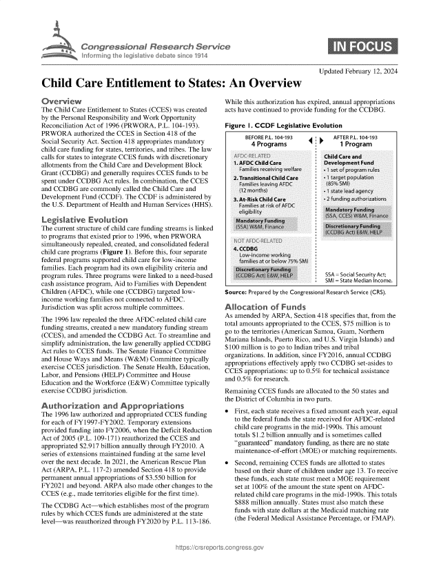 handle is hein.crs/goveoiw0001 and id is 1 raw text is: 










Child Care Entitlement to States: An Overview


Overview
The Child Care Entitlement to States (CCES) was created
by the Personal Responsibility and Work Opportunity
Reconciliation Act of 1996 (PRWORA, P.L. 104-193).
PRWORA authorized   the CCES in Section 418 of the
Social Security Act. Section 418 appropriates mandatory
child care funding for states, territories, and tribes. The law
calls for states to integrate CCES funds with discretionary
allotments from the Child Care and Development Block
Grant (CCDBG)  and generally requires CCES funds to be
spent under CCDBG  Act rules. In combination, the CCES
and CCDBG   are commonly called the Child Care and
Development  Fund (CCDF). The CCDF  is administered by
the U.S. Department of Health and Human Services (HHS).

Legislative Evolution
The current structure of child care funding streams is linked
to programs that existed prior to 1996, when PRWORA
simultaneously repealed, created, and consolidated federal
child care programs (Figure 1). Before this, four separate
federal programs supported child care for low-income
families. Each program had its own eligibility criteria and
program rules. Three programs were linked to a need-based
cash assistance program, Aid to Families with Dependent
Children (AFDC), while one (CCDBG)  targeted low-
income working families not connected to AFDC.
Jurisdiction was split across multiple committees.
The 1996 law repealed the three AFDC-related child care
funding streams, created a new mandatory funding stream
(CCES), and amended  the CCDBG  Act. To streamline and
simplify administration, the law generally applied CCDBG
Act rules to CCES funds. The Senate Finance Committee
and House Ways  and Means (W&M)   Committee typically
exercise CCES jurisdiction. The Senate Health, Education,
Labor, and Pensions (HELP) Committee and House
Education and the Workforce (E&W) Committee  typically
exercise CCDBG  jurisdiction.

Authorization and Appropriations
The 1996 law authorized and appropriated CCES funding
for each of FY1997-FY2002. Temporary extensions
provided funding into FY2006, when the Deficit Reduction
Act of 2005 (P.L. 109-171) reauthorized the CCES and
appropriated $2.917 billion annually through FY2010. A
series of extensions maintained funding at the same level
over the next decade. In 2021, the American Rescue Plan
Act (ARPA,  P.L. 117-2) amended Section 418 to provide
permanent annual appropriations of $3.550 billion for
FY2021  and beyond. ARPA  also made other changes to the
CCES  (e.g., made territories eligible for the first time).
The CCDBG   Act-which   establishes most of the program
rules by which CCES funds are administered at the state
level-was  reauthorized through FY2020 by P.L. 113-186.


Updated February 12, 2024


While this authorization has expired, annual appropriations
acts have continued to provide funding for the CCDBG.

Figure I. CCDF  Legislative Evolution


BEFORE P.L. 104-193
  4 Programs


AFTER PL. 104-193
  1 Program


     i
     I












I


Source: Prepared by the Congressional Research Service (CRS).

Allocation of Funds
As amended  by ARPA, Section 418 specifies that, from the
total amounts appropriated to the CCES, $75 million is to
go to the territories (American Samoa, Guam, Northern
Mariana Islands, Puerto Rico, and U.S. Virgin Islands) and
$100 million is to go to Indian tribes and tribal
organizations. In addition, since FY2016, annual CCDBG
appropriations effectively apply two CCDBG set-asides to
CCES  appropriations: up to 0.5% for technical assistance
and 0.5% for research.
Remaining CCES  funds are allocated to the 50 states and
the District of Columbia in two parts.
  First, each state receives a fixed amount each year, equal
   to the federal funds the state received for AFDC-related
   child care programs in the mid-1990s. This amount
   totals $1.2 billion annually and is sometimes called
   guaranteed mandatory funding, as there are no state
   maintenance-of-effort (MOE) or matching requirements.
  Second, remaining CCES funds are allotted to states
   based on their share of children under age 13. To receive
   these funds, each state must meet a MOE requirement
   set at 100% of the amount the state spent on AFDC-
   related child care programs in the mid-1990s. This totals
   $888 million annually. States must also match these
   funds with state dollars at the Medicaid matching rate
   (the Federal Medical Assistance Percentage, or FMAP).


SSA = Social Security Act;
SMI = State Median Income.


