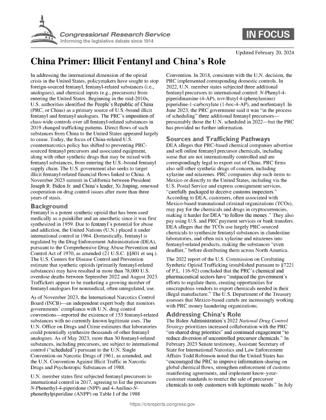 handle is hein.crs/goveojt0001 and id is 1 raw text is: 




Con re &onoI fles
horniig len I avede a


3rch   Service
since 1914


Updated February 20, 2024


China Primer: Illicit Fentanyl and China's Role


In addressing the international dimension of the opioid
crisis in the United States, policymakers have sought to stop
foreign-sourced fentanyl, fentanyl-related substances (i.e.,
analogues), and chemical inputs (e.g., precursors) from
entering the United States. Beginning in the mid-2010s,
U.S. authorities identified the People's Republic of China
(PRC, or China) as a primary source of U.S.-bound illicit
fentanyl and fentanyl analogues. The PRC's imposition of
class-wide controls over all fentanyl-related substances in
2019 changed trafficking patterns. Direct flows of such
substances from China to the United States appeared largely
to cease. Today, the focus of China-related U.S.
counternarcotics policy has shifted to preventing PRC-
sourced fentanyl precursors and associated equipment,
along with other synthetic drugs that may be mixed with
fentanyl substances, from entering the U.S.-bound fentanyl
supply chain. The U.S. government also seeks to target
illicit fentanyl-related financial flows linked to China. A
November  2023  summit in California between President
Joseph R. Biden Jr. and China's leader, Xi Jinping, renewed
cooperation on drug control issues after more than three
years of stasis.
Background
Fentanyl is a potent synthetic opioid that has been used
medically as a painkiller and an anesthetic since it was first
synthesized in 1959. Due to fentanyl's potential for abuse
and addiction, the United Nations (U.N.) placed it under
international control in 1964. Domestically, fentanyl is
regulated by the Drug Enforcement Administration (DEA),
pursuant to the Comprehensive Drug Abuse Prevention and
Control Act of 1970, as amended (21 U.S.C. §§801 et seq.).
The U.S. Centers for Disease Control and Prevention
estimate that synthetic opioids (primarily fentanyl-related
substances) may have resulted in more than 78,000 U.S.
overdose deaths between September 2022 and August 2023.
Traffickers appear to be marketing a growing number of
fentanyl analogues for nonmedical, often unregulated, use.
As of November  2023, the International Narcotics Control
Board (INCB)-an   independent expert body that monitors
governments' compliance with U.N. drug control
conventions-reported  the existence of 153 fentanyl-related
substances with no currently known legitimate uses. The
U.N. Office on Drugs and Crime estimates that laboratories
could potentially synthesize thousands of other fentanyl
analogues. As of May 2023, more than 30 fentanyl-related
substances, including precursors, are subject to international
control (scheduled) pursuant to the U.N. Single
Convention on Narcotic Drugs of 1961, as amended, and
the U.N. Convention Against Illicit Traffic in Narcotic
Drugs and Psychotropic Substances of 1988.
U.N. member  states first subjected fentanyl precursors to
international control in 2017, agreeing to list the precursors
N-Phenethyl-4-piperidone (NPP) and 4-Anilino-N-
phenethylpiperidine (ANPP) on Table I of the 1988


Convention. In 2018, consistent with the U.N. decision, the
PRC  implemented  corresponding domestic controls. In
2022, U.N. member  states subjected three additional
fentanyl precursors to international control: N-Phenyl-4-
piperidinamine (4-AP), tert-Butyl 4-(phenylamino)
piperidine-1-carboxylate (1-boc-4-AP), and norfentanyl. In
June 2023, the PRC government said it was in the process
of scheduling three additional fentanyl precursors-
presumably those the U.N. scheduled in 2022-but the PRC
has provided no further information.

Sources and Trafficking Pathways
DEA  alleges that PRC-based chemical companies advertise
and sell online fentanyl precursor chemicals, including
some  that are not internationally controlled and are
correspondingly legal to export out of China. PRC firms
also sell other synthetic drugs of concern, including
xylazine and nitazenes. PRC companies ship such items to
Mexico  or directly to the United States, including via the
U.S. Postal Service and express consignment services,
carefully packaged to deceive customs inspectors.
According to DEA,  customers, often associated with
Mexico-based  transnational criminal organizations (TCOs),
may  pay for the chemicals and drugs in cryptocurrencies,
making  it harder for DEA to follow the money. They also
pay using U.S. and PRC payment services or bank transfers.
DEA  alleges that the TCOs use largely PRC-sourced
chemicals to synthesize fentanyl substances in clandestine
laboratories, and often mix xylazine and nitazenes into
fentanyl-related products, making the substances even
deadlier, before distributing them across North America.
The 2022 report of the U.S. Commission on Combating
Synthetic Opioid Trafficking (established pursuant to §7221
of P.L. 116-92) concluded that the PRC's chemical and
pharmaceutical sectors have outpaced the government's
efforts to regulate them, creating opportunities for
unscrupulous vendors to export chemicals needed in their
illegal manufacture. The U.S. Department of the Treasury
assesses that Mexico-based cartels are increasingly working
with PRC  money laundering organizations.
Add   ressing   China's Role
The Biden Administration's 2022 National Drug Control
Strategy prioritizes increased collaboration with the PRC
on shared drug priorities and continued engagement to
reduce diversion of uncontrolled precursor chemicals. In
February 2023 Senate testimony, Assistant Secretary of
State for International Narcotics and Law Enforcement
Affairs Todd Robinson noted that the United States has
encouraged the PRC to improve information-sharing on
global chemical flows, strengthen enforcement of customs
manifesting agreements, and implement know-your-
customer standards to restrict the sale of precursor
chemicals to only customers with legitimate needs. In July


