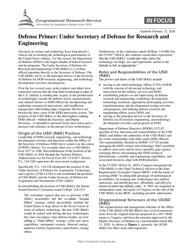 handle is hein.crs/goveokk0001 and id is 1 raw text is: 






n fo nn ii


                                                                                       Updated February 22, 2024

Defense Primer: Under Secretary of Defense for Research and

Engineering


Advances  in science and technology have long played a
critical role in ensuring the technological preeminence of
the United States military. For this reason, the Department
of Defense (DOD) is the largest funder of federal research
and development. The Under Secretary of Defense for
Research and Engineering (USD (R&E))  is a civilian
official reporting directly to the Secretary of Defense. The
USD  (R&E)  serves as the principal advisor to the Secretary
of Defense for DOD research, engineering, and technology
development activities and programs.
Over the last several years, policymakers and others have
expressed concern that the long-held technological edge of
the U.S. military is eroding due, in part, to the proliferation
of technologies outside the defense sector, organizational
and cultural barriers to DOD effectively incorporating and
exploiting commercial innovations, and insufficient
engagement  with leading-edge companies that have not
historically been a part of the DOD innovation system. The
position of the USD (R&E) as the third highest ranking
DOD   official-behind the Secretary and Deputy
Secretary-is intended to promote faster innovation and to
increase risk-tolerance in the pursuit of new technologies.

Origin   of  the  USD (R&E) Posion
Leadership of DOD  research, engineering, and technology
development activities and functions within the Office of
the Secretary of Defense (OSD) have varied over the course
of DOD's  history. For example, there was a USD (R&E)
from 1977 to 1986. Reestablishment of the position of the
USD  (R&E)  in 2016 through the National Defense
Authorization Act for Fiscal Year 2017 (FY2017 NDAA,
P.L. 114-328) represents the most recent realignment.
Specifically, P.L. 114-328 eliminated the position of the
Under Secretary of Defense for Acquisition, Technology,
and Logistics (USD (AT&L))  and established the positions
of USD  (R&E) and the Under Secretary of Defense for
Acquisition and Sustainment (USD (A&S)).
In reestablishing the position of USD (R&E), the Senate
Armed  Services Committee stated (S.Rept. 114-255)

    The committee  expects that just as previous USD
    (R&E)   incumbents  led the  so-called Second
    Offset strategy, which successfully enabled the
    United States to leap ahead of the Soviet Union in
    terms of military technology, the new USD (R&E)
    would be tasked with driving the key technologies
    that must encompass what defense leaders are now
    calling a Third Offset strategy: cyber and space
    capabilities, unmanned systems, directed energy,
    undersea warfare, hypersonics, and robotics, among
    others.


Furthermore, in the conference report (H.Rept. 114-840) for
the FY2017 NDAA,   the conferees stated their expectation
that the USD (R&E) would take risks, press the
technology envelope, test and experiment, and have the
latitude to fail, as appropriate.

Roles   an d  Res ponsi  bilities  of the  USD
(R&E)
The powers and duties of the USD (R&E) include
  serving as the chief technology officer (CTO) of DOD
   with the mission of advancing technology and
   innovation for the military services and DOD;
  establishing policies on and supervising all defense
   research and engineering, technology development,
   technology transition, appropriate prototyping activities,
   experimentation, and developmental testing activities
   and programs, and unifying defense research and
   engineering efforts across DOD; and
  serving as the principal advisor to the Secretary of
   Defense on all research, engineering, and technology
   development activities and programs in DOD.
Department of Defense Directive (DODD) 5137.02
specifies 45 key functions and responsibilities of the USD
(R&E)  and defines the authorities of the USD (R&E) and
his or her relationships with other senior DOD officials.
The responsibilities detailed in DODD 5137.02 include
managing  the DOD science and technology (S&T) portfolio
to address near-term and far-term capability gaps against
emerging threats and ensuring that DOD technical
infrastructure, scientific and engineering capabilities, and
associated resources align with DOD priorities.
In the FY2022 NDAA   (S. 1605), Congress designated the
USD  (R&E)  as the Chief Technical Advisor to the Joint
Requirements Oversight Council (JROC) with the intent of
assisting DOD in taking full advantage of technological
possibilities, on-ramping new technologies into military
operations, and identifying new, affordable, and effective
means of achieving military ends. S. 1605 also required an
independent study and report to Congress on the role of the
USD  (R&E)  in the JROC, including possible adjustments.

Organizationa Structure of the 0USD

The organizational and management structure of the Office
of the USD (R&E)  (OUSD  (R&E)) has evolved numerous
times from the original structure proposed in a 2017 DOD
report to Congress and from the structure approved by the
Deputy Secretary of Defense in a memorandum dated July
13, 2018. As shown in Figure 1, currently, the OUSD
(R&E)  has three main subcomponents:


tr ssonaI Resea r h Servtce
na Ih le isIativ e debate sin ce 1914


6



