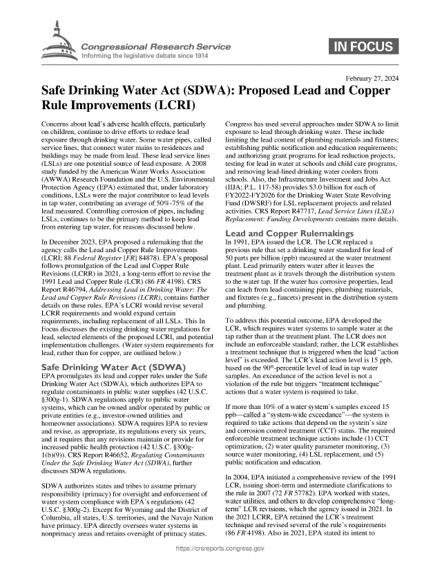 handle is hein.crs/goveokv0001 and id is 1 raw text is: 




Con re &on Res
             Ie~I   iveI~~


~rch  Service
s~n&~e 1914


                                                                                              February 27, 2024

Safe Drinking Water Act (SDWA): Proposed Lead and Copper

Rule Improvements (LCRI)


Concerns about lead's adverse health effects, particularly
on children, continue to drive efforts to reduce lead
exposure through drinking water. Some water pipes, called
service lines, that connect water mains to residences and
buildings may be made from lead. These lead service lines
(LSLs) are one potential source of lead exposure. A 2008
study funded by the American Water Works Association
(AWWA) Research   Foundation and the U.S. Environmental
Protection Agency (EPA) estimated that, under laboratory
conditions, LSLs were the major contributor to lead levels
in tap water, contributing an average of 50%-75% of the
lead measured. Controlling corrosion of pipes, including
LSLs, continues to be the primary method to keep lead
from entering tap water, for reasons discussed below.

In December 2023, EPA proposed a rulemaking that the
agency calls the Lead and Copper Rule Improvements
(LCRI; 88 Federal Register [FR] 84878). EPA's proposal
follows promulgation of the Lead and Copper Rule
Revisions (LCRR) in 2021, a long-term effort to revise the
1991 Lead and Copper Rule (LCR) (86 FR 4198). CRS
Report R46794, Addressing Lead in Drinking Water: The
Lead and Copper Rule Revisions (LCRR), contains further
details on these rules. EPA's LCRI would revise several
LCRR  requirements and would expand certain
requirements, including replacement of all LSLs. This In
Focus discusses the existing drinking water regulations for
lead, selected elements of the proposed LCRI, and potential
implementation challenges. (Water system requirements for
lead, rather than for copper, are outlined below.)

Safe   Drinking   Water Act (SDWA)
EPA  promulgates its lead and copper rules under the Safe
Drinking Water Act (SDWA),  which authorizes EPA to
regulate contaminants in public water supplies (42 U.S.C.
§300g-1). SDWA  regulations apply to public water
systems, which can be owned and/or operated by public or
private entities (e.g., investor-owned utilities and
homeowner  associations). SDWA requires EPA to review
and revise, as appropriate, its regulations every six years,
and it requires that any revisions maintain or provide for
increased public health protection (42 U.S.C. §300g-
1(b)(9)). CRS Report R46652, Regulating Contaminants
Under the Safe Drinking Water Act (SDWA), further
discusses SDWA  regulations.

SDWA   authorizes states and tribes to assume primary
responsibility (primacy) for oversight and enforcement of
water system compliance with EPA's regulations (42
U.S.C. §300g-2). Except for Wyoming and the District of
Columbia, all states, U.S. territories, and the Navajo Nation
have primacy. EPA directly oversees water systems in
nonprimacy areas and retains oversight of primacy states.


Congress has used several approaches under SDWA to limit
exposure to lead through drinking water. These include
limiting the lead content of plumbing materials and fixtures;
establishing public notification and education requirements;
and authorizing grant programs for lead reduction projects,
testing for lead in water at schools and child care programs,
and removing lead-lined drinking water coolers from
schools. Also, the Infrastructure Investment and Jobs Act
(IIJA; P.L. 117-58) provides $3.0 billion for each of
FY2022-FY2026   for the Drinking Water State Revolving
Fund (DWSRF)   for LSL replacement projects and related
activities. CRS Report R47717, Lead Service Lines (LSLs)
Replacement: Funding Developments contains more details.

Lead   and   Copper Rukrakings
In 1991, EPA issued the LCR. The LCR replaced a
previous rule that set a drinking water standard for lead of
50 parts per billion (ppb) measured at the water treatment
plant. Lead primarily enters water after it leaves the
treatment plant as it travels through the distribution system
to the water tap. If the water has corrosive properties, lead
can leach from lead-containing pipes, plumbing materials,
and fixtures (e.g., faucets) present in the distribution system
and plumbing.

To address this potential outcome, EPA developed the
LCR,  which requires water systems to sample water at the
tap rather than at the treatment plant. The LCR does not
include an enforceable standard; rather, the LCR establishes
a treatment technique that is triggered when the lead action
level is exceeded. The LCR's lead action level is 15 ppb,
based on the 90th-percentile level of lead in tap water
samples. An exceedance of the action level is not a
violation of the rule but triggers treatment technique
actions that a water system is required to take.

If more than 10% of a water system's samples exceed 15
ppb-called  a system-wide exceedance-the system is
required to take actions that depend on the system's size
and corrosion control treatment (CCT) status. The required
enforceable treatment technique actions include (1) CCT
optimization, (2) water quality parameter monitoring, (3)
source water monitoring, (4) LSL replacement, and (5)
public notification and education.

In 2004, EPA initiated a comprehensive review of the 1991
LCR,  issuing short-term and intermediate clarifications to
the rule in 2007 (72 FR 57782). EPA worked with states,
water utilities, and others to develop comprehensive long-
term LCR  revisions, which the agency issued in 2021. In
the 2021 LCRR, EPA  retained the LCR's treatment
technique and revised several of the rule's requirements
(86 FR 4198). Also in 2021, EPA stated its intent to


