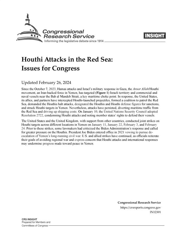 handle is hein.crs/goveola0001 and id is 1 raw text is: 







              Congressional                                                     ____
          ~ Research Service






Houthi Attacks in the Red Sea:

Issues for Congress



Updated February 26, 2024

Since the October 7, 2023, Hamas attacks and Israel's military response in Gaza, the AnsarAllah/Houthi
movement, an Iran-backed force in Yemen, has targeted (Figure 1) Israeli territory and commercial and
naval vessels near the Bab al Mandeb Strait, a key maritime choke point. In response, the United States,
its allies, and partners have intercepted Houthi-launched projectiles, formed a coalition to patrol the Red
Sea, demanded the Houthis halt attacks, designated the Houthis and Houthi defense figures for sanctions,
and struck Houthi targets in Yemen. Nevertheless, attacks have persisted, diverting maritime traffic from
the Red Sea and driving up shipping costs. On January 10, the United Nations Security Council adopted
Resolution 2722, condemning Houthi attacks and noting member states' rights to defend their vessels.
The United States and the United Kingdom, with support from other countries, conducted joint strikes on
Houthi targets across different locations in Yemen on January 11, January 22, February 3, and February
24. Prior to these strikes, some lawmakers had criticized the Biden Administration's response and called
for greater pressure on the Houthis. President Joe Biden entered office in 2021 vowing to pursue de-
escalation of Yemen's long-running civil war. U.S. and allied strikes have continued, as officials reiterate
their goals of avoiding regional war and express concern that Houthi attacks and international responses
may undermine progress made toward peace in Yemen.
















                                                                Congressional Research Service
                                                                https://crsreports.congress.gov
                                                                                     IN12301


CRS INSIGHT
Prepared for Members and
Committees of Congress -


