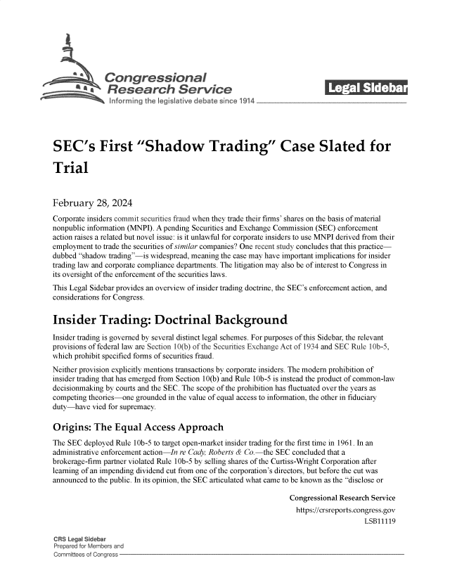 handle is hein.crs/goveolk0001 and id is 1 raw text is: 







              Congressional
          ~ Research Service






SEC's First Shadow Trading Case Slated for

Trial



February 28, 2024

Corporate insiders commit securities fraud when they trade their firms' shares on the basis of material
nonpublic information (MNPI). A pending Securities and Exchange Commission (SEC) enforcement
action raises a related but novel issue: is it unlawful for corporate insiders to use MNPI derived from their
employment to trade the securities of similar companies? One recent study concludes that this practice-
dubbed shadow trading-is widespread, meaning the case may have important implications for insider
trading law and corporate compliance departments. The litigation may also be of interest to Congress in
its oversight of the enforcement of the securities laws.
This Legal Sidebar provides an overview of insider trading doctrine, the SEC's enforcement action, and
considerations for Congress.


Insider Trading: Doctrinal Background

Insider trading is governed by several distinct legal schemes. For purposes of this Sidebar, the relevant
provisions of federal law are Section 10(b) of the Securities Exchange Act of 1934 and SEC Rule IOb-5,
which prohibit specified forms of securities fraud.
Neither provision explicitly mentions transactions by corporate insiders. The modern prohibition of
insider trading that has emerged from Section 10(b) and Rule lOb-5 is instead the product of common-law
decisionmaking by courts and the SEC. The scope of the prohibition has fluctuated over the years as
competing theories-one grounded in the value of equal access to information, the other in fiduciary
duty-have  vied for supremacy.

Origins:   The   Equal   Access   Approach

The SEC  deployed Rule lOb-5 to target open-market insider trading for the first time in 1961. In an
administrative enforcement action-In re Cady, Roberts & Co.-the SEC concluded that a
brokerage-firm partner violated Rule lOb-5 by selling shares of the Curtiss-Wright Corporation after
learning of an impending dividend cut from one of the corporation's directors, but before the cut was
announced to the public. In its opinion, the SEC articulated what came to be known as the disclose or

                                                                Congressional Research Service
                                                                https://crsreports.congress.gov
                                                                                    LSB11119

CRS Legal Sidebar
Prepared for Members and
Committees of Congress


