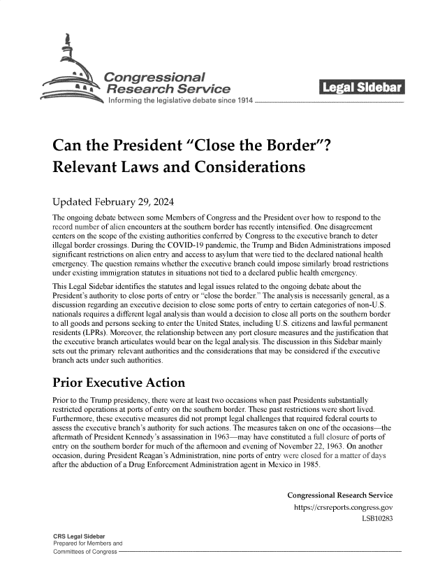 handle is hein.crs/goveolw0001 and id is 1 raw text is: 







              Congressional_______
              Research Service






Can the President Close the Border?

Relevant Laws and Considerations



Updated February 29, 2024

The ongoing debate between some Members of Congress and the President over how to respond to the
record number of alien encounters at the southern border has recently intensified. One disagreement
centers on the scope of the existing authorities conferred by Congress to the executive branch to deter
illegal border crossings. During the COVID-19 pandemic, the Trump and Biden Administrations imposed
significant restrictions on alien entry and access to asylum that were tied to the declared national health
emergency. The question remains whether the executive branch could impose similarly broad restrictions
under existing immigration statutes in situations not tied to a declared public health emergency.
This Legal Sidebar identifies the statutes and legal issues related to the ongoing debate about the
President's authority to close ports of entry or close the border. The analysis is necessarily general, as a
discussion regarding an executive decision to close some ports of entry to certain categories of non-U.S.
nationals requires a different legal analysis than would a decision to close all ports on the southern border
to all goods and persons seeking to enter the United States, including U.S. citizens and lawful permanent
residents (LPRs). Moreover, the relationship between any port closure measures and the justification that
the executive branch articulates would bear on the legal analysis. The discussion in this Sidebar mainly
sets out the primary relevant authorities and the considerations that may be considered if the executive
branch acts under such authorities.


Prior Executive Action

Prior to the Trump presidency, there were at least two occasions when past Presidents substantially
restricted operations at ports of entry on the southern border. These past restrictions were short lived.
Furthermore, these executive measures did not prompt legal challenges that required federal courts to
assess the executive branch's authority for such actions. The measures taken on one of the occasions-the
aftermath of President Kennedy's assassination in 1963-may have constituted a full closure of ports of
entry on the southern border for much of the afternoon and evening of November 22, 1963. On another
occasion, during President Reagan's Administration, nine ports of entry were closed for a matter of days
after the abduction of a Drug Enforcement Administration agent in Mexico in 1985.


                                                                 Congressional Research Service
                                                                   https://crsreports.congress.gov
                                                                                      LSB10283

CRS Legal Sidebar
Prepared for Members and
Committees of Congress


