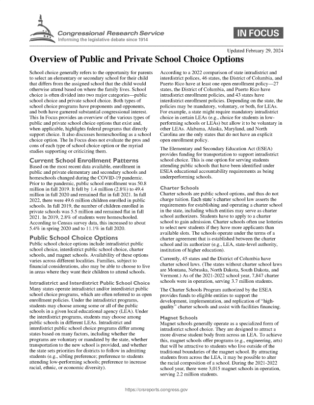 handle is hein.crs/goveolx0001 and id is 1 raw text is: 





Con   gressionol Research Service
Inlorming the IegisIative debate since 1914


Updated February 29, 2024


Overview of Public and Private School Choice Options


School choice generally refers to the opportunity for parents
to select an elementary or secondary school for their child
that differs from the assigned school that the child would
otherwise attend based on where the family lives. School
choice is often divided into two major categories-public
school choice and private school choice. Both types of
school choice programs have proponents and opponents,
and both have garnered substantial congressional interest.
This In Focus provides an overview of the various types of
public and private school choice options that exist and,
when  applicable, highlights federal programs that directly
support choice. It also discusses homeschooling as a school
choice option. The In Focus does not evaluate the pros and
cons of each type of school choice option or the myriad
studies supporting or criticizing them.

Current School Enrollmnent Patterns
Based on the most recent data available, enrollment in
public and private elementary and secondary schools and
homeschools  changed during the COVID-19  pandemic.
Prior to the pandemic, public school enrollment was 50.8
million in fall 2019. It fell by 1.4 million (2.8%) to 49.4
million in fall 2020 and remained flat in fall 2021. In fall
2022, there were 49.6 million children enrolled in public
schools. In fall 2019, the number of children enrolled in
private schools was 5.5 million and remained flat in fall
2021. In 2019, 2.8% of students were homeschooled.
According  to Census survey data, this increased to about
5.4%  in spring 2020 and to 11.1% in fall 2020.

Public   School Choice Options
Public school choice options include intradistrict public
school choice, interdistrict public school choice, charter
schools, and magnet schools. Availability of these options
varies across different localities. Families, subject to
financial considerations, also may be able to choose to live
in areas where they want their children to attend schools.

Intradistrict and Interdistrict Public School  Choice
Many  states operate intradistrict and/or interdistrict public
school choice programs, which are often referred to as open
enrollment policies. Under the intradistrict programs,
students may choose among  some or all of the public
schools in a given local educational agency (LEA). Under
the interdistrict programs, students may choose among
public schools in different LEAs. Intradistrict and
interdistrict public school choice programs differ among
states based on many factors, including whether the
programs  are voluntary or mandated by the state, whether
transportation to the new school is provided, and whether
the state sets priorities for districts to follow in admitting
students (e.g., sibling preference; preference to students
attending low-performing schools; preference to increase
racial, ethnic, or economic diversity).


According  to a 2022 comparison of state intradistrict and
interdistrict polices, 46 states, the District of Columbia, and
Puerto Rico have at least one open enrollment policy-27
states, the District of Columbia, and Puerto Rico have
intradistrict enrollment policies, and 43 states have
interdistrict enrollment policies. Depending on the state, the
policies may be mandatory, voluntary, or both, for LEAs.
For example, a state might require mandatory intradistrict
choice in certain LEAs (e.g., choice for students in low-
performing schools or LEAs) but allow it to be voluntary in
other LEAs. Alabama,  Alaska, Maryland, and North
Carolina are the only states that do not have an explicit
open enrollment policy.
The Elementary  and Secondary Education Act (ESEA)
provides funding for transportation to support intradistrict
school choice. This is one option for serving students
attending public schools that have been identified under
ESEA   educational accountability requirements as being
underperforming schools.

Charter  Schools
Charter schools are public school options, and thus do not
charge tuition. Each state's charter school law asserts the
requirements for establishing and operating a charter school
in the state, including which entities may serve as charter
school authorizers. Students have to apply to a charter
school to gain admission. Charter schools often use lotteries
to select new students if they have more applicants than
available slots. The schools operate under the terms of a
charter agreement that is established between the charter
school and its authorizer (e.g., LEA, state-level authority,
institution of higher education).
Currently, 45 states and the District of Columbia have
charter school laws. (The states without charter school laws
are Montana, Nebraska, North Dakota, South Dakota, and
Vermont.) As of the 2021-2022 school year, 7,847 charter
schools were in operation, serving 3.7 million students.
The Charter Schools Program authorized by the ESEA
provides funds to eligible entities to support the
development, implementation, and replication of high-
quality charter schools and assist with facilities financing.

Magnet   Schools
Magnet  schools generally operate as a specialized form of
intradistrict school choice. They are designed to attract a
more  diverse student body from across an LEA. To achieve
this, magnet schools offer programs (e.g., engineering, arts)
that will be attractive to students who live outside of the
traditional boundaries of the magnet school. By attracting
students from across the LEA, it may be possible to alter
the racial composition of a school. During the 2021-2022
school year, there were 3,015 magnet schools in operation,
serving 2.2 million students.


