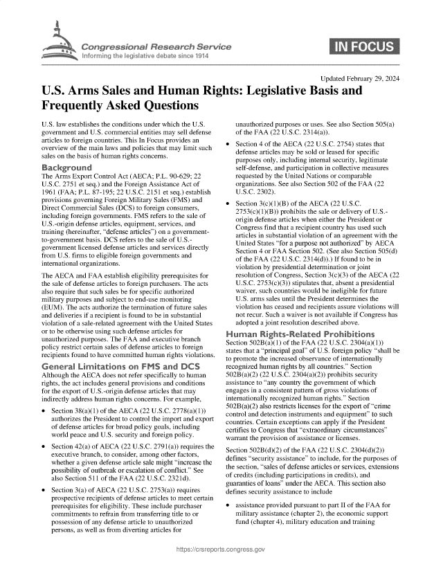 handle is hein.crs/goveoly0001 and id is 1 raw text is: 





Congressional Research Service
Informing the IegisIative debate since 1914


S


                                                                                        Updated  February 29, 2024

U.S. Arms Sales and Human Rights: Legislative Basis and

Frequently Asked Questions


U.S. law establishes the conditions under which the U.S.
government  and U.S. commercial entities may sell defense
articles to foreign countries. This In Focus provides an
overview of the main laws and policies that may limit such
sales on the basis of human rights concerns.
Background
The Arms  Export Control Act (AECA; P.L. 90-629; 22
U.S.C. 2751 et seq.) and the Foreign Assistance Act of
1961 (FAA;  P.L. 87-195; 22 U.S.C. 2151 et seq.) establish
provisions governing Foreign Military Sales (FMS) and
Direct Commercial Sales (DCS) to foreign consumers,
including foreign governments. FMS refers to the sale of
U.S.-origin defense articles, equipment, services, and
training (hereinafter, defense articles) on a government-
to-government basis. DCS refers to the sale of U.S.-
government  licensed defense articles and services directly
from U.S. firms to eligible foreign governments and
international organizations.
The AECA   and FAA  establish eligibility prerequisites for
the sale of defense articles to foreign purchasers. The acts
also require that such sales be for specific authorized
military purposes and subject to end-use monitoring
(EUM).  The acts authorize the termination of future sales
and deliveries if a recipient is found to be in substantial
violation of a sale-related agreement with the United States
or to be otherwise using such defense articles for
unauthorized purposes. The FAA and executive branch
policy restrict certain sales of defense articles to foreign
recipients found to have committed human fights violations.
General Limitations on F MS and DCS
Although the AECA  does not refer specifically to human
rights, the act includes general provisions and conditions
for the export of U.S.-origin defense articles that may
indirectly address human rights concerns. For example,
  Section 38(a)(1) of the AECA (22 U.S.C. 2778(a)(1))
   authorizes the President to control the import and export
   of defense articles for broad policy goals, including
   world peace and U.S. security and foreign policy.
  Section 42(a) of AECA (22 U.S.C. 2791(a)) requires the
   executive branch, to consider, among other factors,
   whether a given defense article sale might increase the
   possibility of outbreak or escalation of conflict. See
   also Section 511 of the FAA (22 U.S.C. 2321d).
  Section 3(a) of AECA (22 U.S.C. 2753(a)) requires
   prospective recipients of defense articles to meet certain
   prerequisites for eligibility. These include purchaser
   commitments  to refrain from transferring title to or
   possession of any defense article to unauthorized
   persons, as well as from diverting articles for


   unauthorized purposes or uses. See also Section 505(a)
   of the FAA (22 U.S.C. 2314(a)).
  Section 4 of the AECA (22 U.S.C. 2754) states that
   defense articles may be sold or leased for specific
   purposes only, including internal security, legitimate
   self-defense, and participation in collective measures
   requested by the United Nations or comparable
   organizations. See also Section 502 of the FAA (22
   U.S.C. 2302).
  Section 3(c)(1)(B) of the AECA (22 U.S.C.
   2753(c)(1)(B)) prohibits the sale or delivery of U.S.-
   origin defense articles when either the President or
   Congress find that a recipient country has used such
   articles in substantial violation of an agreement with the
   United States for a purpose not authorized by AECA
   Section 4 or FAA Section 502. (See also Section 505(d)
   of the FAA (22 U.S.C. 2314(d)).) If found to be in
   violation by presidential determination or joint
   resolution of Congress, Section 3(c)(3) of the AECA (22
   U.S.C. 2753(c)(3)) stipulates that, absent a presidential
   waiver, such countries would be ineligible for future
   U.S. arms sales until the President determines the
   violation has ceased and recipients assure violations will
   not recur. Such a waiver is not available if Congress has
   adopted a joint resolution described above.
Human Rights-Related Prohibitions
Section 502B(a)(1) of the FAA (22 U.S.C. 2304(a)(1))
states that a principal goal of U.S. foreign policy shall be
to promote the increased observance of internationally
recognized human rights by all countries. Section
502B(a)(2) (22 U.S.C. 2304(a)(2)) prohibits security
assistance to any country the government of which
engages in a consistent pattern of gross violations of
internationally recognized human rights. Section
502B(a)(2) also restricts licenses for the export of crime
control and detection instruments and equipment to such
countries. Certain exceptions can apply if the President
certifies to Congress that extraordinary circumstances
warrant the provision of assistance or licenses.
Section 502B(d)(2) of the FAA (22 U.S.C. 2304(d)(2))
defines security assistance to include, for the purposes of
the section, sales of defense articles or services, extensions
of credits (including participations in credits), and
guaranties of loans under the AECA. This section also
defines security assistance to include

*  assistance provided pursuant to part II of the FAA for
   military assistance (chapter 2), the economic support
   fund (chapter 4), military education and training


