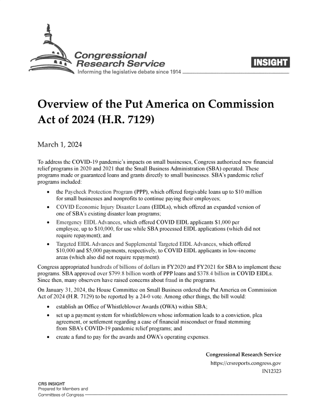 handle is hein.crs/goveomf0001 and id is 1 raw text is: 







         S    Congressional                                                   ____
         ~ Research Service






Overview of the Put America on Commission

Act of 2024 (H.R. 7129)



March   1, 2024


To address the COVID-19 pandemic's impacts on small businesses, Congress authorized new financial
relief programs in 2020 and 2021 that the Small Business Administration (SBA) operated. These
programs made or guaranteed loans and grants directly to small businesses. SBA's pandemic relief
programs included:
      the Paycheck Protection Program (PPP), which offered forgivable loans up to $10 million
       for small businesses and nonprofits to continue paying their employees;
      COVID  Economic Injury Disaster Loans (EIDLs), which offered an expanded version of
       one of SBA's existing disaster loan programs;
      Emergency EIDL Advances, which offered COVID EIDL applicants $1,000 per
       employee, up to $10,000, for use while SBA processed EIDL applications (which did not
       require repayment); and
      Targeted EIDL Advances and Supplemental Targeted EIDL Advances, which offered
       $10,000 and $5,000 payments, respectively, to COVID EIDL applicants in low-income
       areas (which also did not require repayment).
Congress appropriated hundreds of billions of dollars in FY2020 and FY2021 for SBA to implement these
programs. SBA approved over $799.8 billion worth of PPP loans and $378.4 billion in COVID EIDLs.
Since then, many observers have raised concerns about fraud in the programs.
On January 31, 2024, the House Committee on Small Business ordered the Put America on Commission
Act of 2024 (H.R. 7129) to be reported by a 24-0 vote. Among other things, the bill would:
      establish an Office of Whistleblower Awards (OWA) within SBA;
      set up a payment system for whistleblowers whose information leads to a conviction, plea
       agreement, or settlement regarding a case of financial misconduct or fraud stemming
       from SBA's COVID-19 pandemic relief programs; and
      create a fund to pay for the awards and OWA's operating expenses.


                                                             Congressional Research Service
                                                               https://crsreports.congress.gov
                                                                                  IN12323

CRS INSIGHT
Prepared for Members and
Committees of Congress


