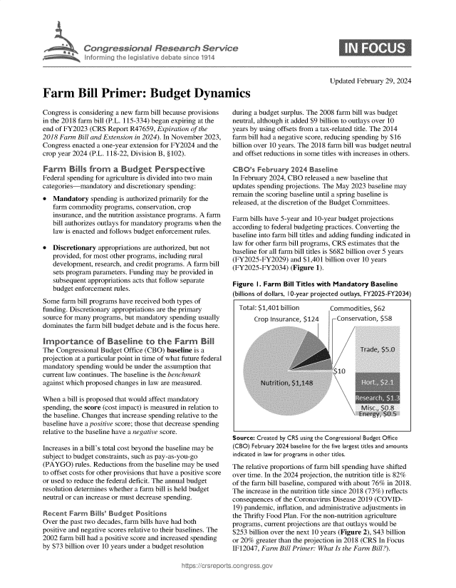 handle is hein.crs/goveomj0001 and id is 1 raw text is: 





             Congressional Research Service
             hforrming th legislative debate sin e 1914




Farm Bill Primer: Budget Dynamics


Updated February 29, 2024


Congress is considering a new farm bill because provisions
in the 2018 farm bill (P.L. 115-334) began expiring at the
end of FY2023  (CRS Report R47659, Expiration of the
2018 Farm  Bill and Extension in 2024). In November 2023,
Congress enacted a one-year extension for FY2024 and the
crop year 2024 (P.L. 118-22, Division B, § 102).

Farm Bills from a Budget Perspective
Federal spending for agriculture is divided into two main
categories-mandatory  and discretionary spending:
*  Mandatory   spending is authorized primarily for the
   farm commodity  programs, conservation, crop
   insurance, and the nutrition assistance programs. A farm
   bill authorizes outlays for mandatory programs when the
   law is enacted and follows budget enforcement rules.

*  Discretionary appropriations are authorized, but not
   provided, for most other programs, including rural
   development, research, and credit programs. A farm bill
   sets program parameters. Funding may be provided in
   subsequent appropriations acts that follow separate
   budget enforcement rules.
Some  farm bill programs have received both types of
funding. Discretionary appropriations are the primary
source for many programs, but mandatory spending usually
dominates the farm bill budget debate and is the focus here.

Importance of Baseline to the Farm Bill
The Congressional Budget Office (CBO) baseline is a
projection at a particular point in time of what future federal
mandatory  spending would be under the assumption that
current law continues. The baseline is the benchmark
against which proposed changes in law are measured.

When  a bill is proposed that would affect mandatory
spending, the score (cost impact) is measured in relation to
the baseline. Changes that increase spending relative to the
baseline have a positive score; those that decrease spending
relative to the baseline have a negative score.

Increases in a bill's total cost beyond the baseline may be
subject to budget constraints, such as pay-as-you-go
(PAYGO)   rules. Reductions from the baseline may be used
to offset costs for other provisions that have a positive score
or used to reduce the federal deficit. The annual budget
resolution determines whether a farm bill is held budget
neutral or can increase or must decrease spending.

Recent  Farm   Bills' Budget Positions
Over the past two decades, farm bills have had both
positive and negative scores relative to their baselines. The
2002 farm bill had a positive score and increased spending
by $73 billion over 10 years under a budget resolution


during a budget surplus. The 2008 farm bill was budget
neutral, although it added $9 billion to outlays over 10
years by using offsets from a tax-related title. The 2014
farm bill had a negative score, reducing spending by $16
billion over 10 years. The 2018 farm bill was budget neutral
and offset reductions in some titles with increases in others.

CBO's   February  2024  Baseline
In February 2024, CBO released a new baseline that
updates spending projections. The May 2023 baseline may
remain the scoring baseline until a spring baseline is
released, at the discretion of the Budget Committees.

Farm bills have 5-year and 10-year budget projections
according to federal budgeting practices. Converting the
baseline into farm bill titles and adding funding indicated in
law for other farm bill programs, CRS estimates that the
baseline for all farm bill titles is $682 billion over 5 years
(FY2025-FY2029)   and $1,401 billion over 10 years
(FY2025-FY2034)   (Figure 1).

Figure  I. Farm Bill Titles with Mandatory Baseline
(billions of dollars, 10-year projected outlays, FY2025-FY2034)


Total: $1,401 billion
     Crop Insurance, $124


Comxmodities, $62
   Conservation, $58

3          tteI


10


Source: Created by CRS using the Congressional Budget Office
(CBO) February 2024 baseline for the five largest titles and amounts
indicated in law for programs in other titles.
The relative proportions of farm bill spending have shifted
over time. In the 2024 projection, the nutrition title is 82%
of the farm bill baseline, compared with about 76% in 2018.
The increase in the nutrition title since 2018 (73%) reflects
consequences of the Coronavirus Disease 2019 (COVID-
19) pandemic, inflation, and administrative adjustments in
the Thrifty Food Plan. For the non-nutrition agriculture
programs, current projections are that outlays would be
$253 billion over the next 10 years (Figure 2), $43 billion
or 20% greater than the projection in 2018 (CRS In Focus
IF12047, Farm  Bill Primer: What Is the Farm Bill?).


