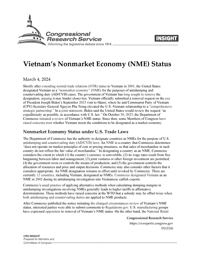 handle is hein.crs/goveomp0001 and id is 1 raw text is: 







              Congressional                                                     ____
          ~ Research Service






Vietnam's Nonmarket Economy (NME) Status



March 4,   2024

Shortly after extending normal trade relations (NTR) status to Vietnam in 2001, the United States
designated Vietnam as a nonmarket economy (NME) for the purposes of antidumping and
countervailing duty (AD/CVD) cases. The government of Vietnam has long sought to remove the
designation, arguing it may hinder closer ties. Vietnam officially submitted a removal request on the eve
of President Joseph Biden's September 2023 visit to Hanoi, where he and Communist Party of Vietnam
(CPV) Secretary-General Nguyen Phu Trong elevated the U.S.-Vietnam relationship to a comprehensive
strategic partnership. In a joint statement, Biden said the United States would review the request as
expeditiously as possible, in accordance with U.S. law. On October 30, 2023, the Department of
Commerce  initiated a review of Vietnam's NME status. Since then, some Members of Congress have
raised concerns over whether Vietnam meets the conditions to be designated as a market economy.

Nonmarket Economy Status under U.S. Trade Laws

The Department of Commerce has the authority to designate countries as NMEs for the purpose of U.S.
antidumping and countervailing duty (AD/CVD) laws. An NME is a country that Commerce determines
does not operate on market principles of cost or pricing structures, so that sales of merchandise in such
country do not reflect the fair value of merchandise. In designating a country as an NME, Commerce
considers the extent to which (1) the country's currency is convertible; (2) its wage rates result from free
bargaining between labor and management; (3) joint ventures or other foreign investment are permitted;
(4) the government owns or controls the means of production; and (5) the government controls the
allocation of resources and price and output decisions. Commerce may also consider other factors that it
considers appropriate. An NME designation remains in effect until revoked by Commerce. There are
currently 12 countries, including Vietnam, designated as NMEs. Commerce designated Vietnam as an
NME  in 2002 during its antidumping investigation into Vietnamese catfish exports.
Commerce's  usual practice of applying alternative methods when calculating dumping margins in
antidumping investigations involving NMEs generally leads to higher tariffs in affirmative
determinations. These methods have raised concerns at the WTO that a subsidy may be offset twice when
both antidumping and countervailing duties are applied to NME products.
After Commerce published the notice initiating the changed circumstances review of Vietnam's NME
status, interested parties were able to submit comments to Regulations.gov. U.S. manufacturing groups
have expressed opposition to removal of Vietnam's NME status. On the other hand, the National Retail

                                                                Congressional Research Service
                                                                https://crsreports.congress.gov
                                                                                     IN12326

CRS INSIGHT
Prepared for Members and
Committees of Congress


