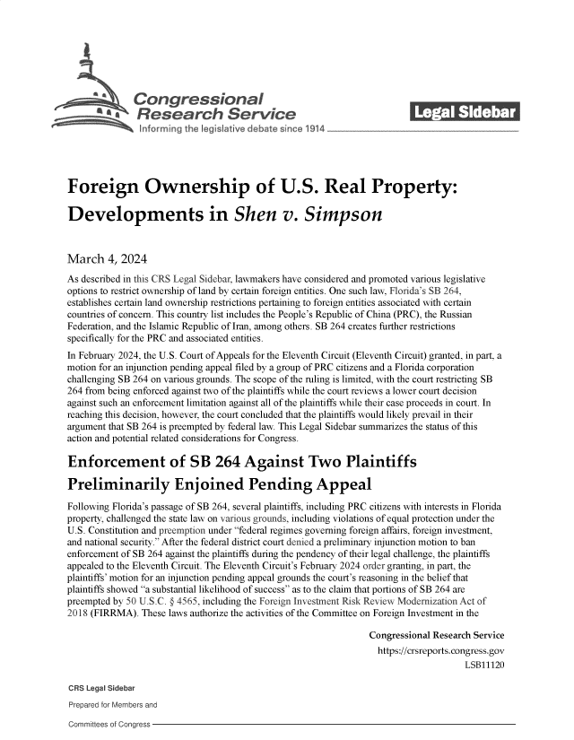 handle is hein.crs/goveoms0001 and id is 1 raw text is: 







              Congressional                                              ______
           R'  fesearch Service






Foreign Ownership of U.S. Real Property:

Developments in Shen v. Simpson



March 4,   2024

As described in this CRS Legal Sidebar, lawmakers have considered and promoted various legislative
options to restrict ownership of land by certain foreign entities. One such law, Florida's SB 264,
establishes certain land ownership restrictions pertaining to foreign entities associated with certain
countries of concern. This country list includes the People's Republic of China (PRC), the Russian
Federation, and the Islamic Republic of Iran, among others. SB 264 creates further restrictions
specifically for the PRC and associated entities.
In February 2024, the U.S. Court of Appeals for the Eleventh Circuit (Eleventh Circuit) granted, in part, a
motion for an injunction pending appeal filed by a group of PRC citizens and a Florida corporation
challenging SB 264 on various grounds. The scope of the ruling is limited, with the court restricting SB
264 from being enforced against two of the plaintiffs while the court reviews a lower court decision
against such an enforcement limitation against all of the plaintiffs while their case proceeds in court. In
reaching this decision, however, the court concluded that the plaintiffs would likely prevail in their
argument that SB 264 is preempted by federal law. This Legal Sidebar summarizes the status of this
action and potential related considerations for Congress.

Enforcement of SB 264 Against Two Plaintiffs

Preliminarily Enjoined Pending Appeal

Following Florida's passage of SB 264, several plaintiffs, including PRC citizens with interests in Florida
property, challenged the state law on various grounds, including violations of equal protection under the
U.S. Constitution and preemption under federal regimes governing foreign affairs, foreign investment,
and national security. After the federal district court denied a preliminary injunction motion to ban
enforcement of SB 264 against the plaintiffs during the pendency of their legal challenge, the plaintiffs
appealed to the Eleventh Circuit. The Eleventh Circuit's February 2024 order granting, in part, the
plaintiffs' motion for an injunction pending appeal grounds the court's reasoning in the belief that
plaintiffs showed a substantial likelihood of success as to the claim that portions of SB 264 are
preempted by 50 U.S.C. § 4565, including the Foreign Investment Risk Review Modernization Act of
2018 (FIRRMA).  These laws authorize the activities of the Committee on Foreign Investment in the

                                                                Congressional Research Service
                                                                  https://crsreports.congress.gov
                                                                                    LSB11120

CRS Legal Sidebar
Prepared for Members and


Committees of Congress


