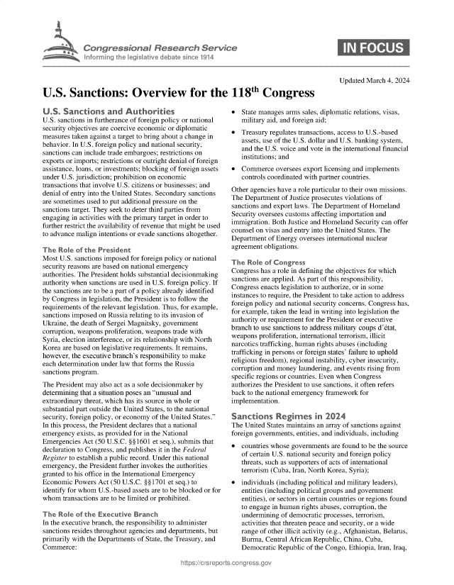 handle is hein.crs/goveomw0001 and id is 1 raw text is: 





Con   gressionol Research Service
Informing the IegisIative debate since 1914


Updated March  4, 2024


U.S. Sanctions: Overview for the 118th Congress


U.S.   Sanctions and Authorites
U.S. sanctions in furtherance of foreign policy or national
security objectives are coercive economic or diplomatic
measures taken against a target to bring about a change in
behavior. In U.S. foreign policy and national security,
sanctions can include trade embargoes; restrictions on
exports or imports; restrictions or outright denial of foreign
assistance, loans, or investments; blocking of foreign assets
under U.S. jurisdiction; prohibition on economic
transactions that involve U.S. citizens or businesses; and
denial of entry into the United States. Secondary sanctions
are sometimes used to put additional pressure on the
sanctions target. They seek to deter third parties from
engaging in activities with the primary target in order to
further restrict the availability of revenue that might be used
to advance malign intentions or evade sanctions altogether.

The  Role  of the President
Most U.S. sanctions imposed for foreign policy or national
security reasons are based on national emergency
authorities. The President holds substantial decisionmaking
authority when sanctions are used in U.S. foreign policy. If
the sanctions are to be a part of a policy already identified
by Congress in legislation, the President is to follow the
requirements of the relevant legislation. Thus, for example,
sanctions imposed on Russia relating to its invasion of
Ukraine, the death of Sergei Magnitsky, government
corruption, weapons proliferation, weapons trade with
Syria, election interference, or its relationship with North
Korea are based on legislative requirements. It remains,
however, the executive branch's responsibility to make
each determination under law that forms the Russia
sanctions program.
The President may also act as a sole decisionmaker by
determining that a situation poses an unusual and
extraordinary threat, which has its source in whole or
substantial part outside the United States, to the national
security, foreign policy, or economy of the United States.
In this process, the President declares that a national
emergency  exists, as provided for in the National
Emergencies  Act (50 U.S.C. §§1601 et seq.), submits that
declaration to Congress, and publishes it in the Federal
Register to establish a public record. Under this national
emergency, the President further invokes the authorities
granted to his office in the International Emergency
Economic  Powers  Act (50 U.S.C. §§1701 et seq.) to
identify for whom U.S.-based assets are to be blocked or for
whom   transactions are to be limited or prohibited.

The  Role  of the Executive  Branch
In the executive branch, the responsibility to administer
sanctions resides throughout agencies and departments, but
primarily with the Departments of State, the Treasury, and
Commerce:


*  State manages arms sales, diplomatic relations, visas,
   military aid, and foreign aid;
*  Treasury regulates transactions, access to U.S.-based
   assets, use of the U.S. dollar and U.S. banking system,
   and the U.S. voice and vote in the international financial
   institutions; and
*  Commerce   oversees export licensing and implements
   controls coordinated with partner countries.
Other agencies have a role particular to their own missions.
The Department  of Justice prosecutes violations of
sanctions and export laws. The Department of Homeland
Security oversees customs affecting importation and
immigration. Both Justice and Homeland Security can offer
counsel on visas and entry into the United States. The
Department  of Energy oversees international nuclear
agreement obligations.

The  Role  of Congress
Congress has a role in defining the objectives for which
sanctions are applied. As part of this responsibility,
Congress enacts legislation to authorize, or in some
instances to require, the President to take action to address
foreign policy and national security concerns. Congress has,
for example, taken the lead in writing into legislation the
authority or requirement for the President or executive
branch to use sanctions to address military coups d'dtat,
weapons  proliferation, international terrorism, illicit
narcotics trafficking, human rights abuses (including
trafficking in persons or foreign states' failure to uphold
religious freedom), regional instability, cyber insecurity,
corruption and money laundering, and events rising from
specific regions or countries. Even when Congress
authorizes the President to use sanctions, it often refers
back to the national emergency framework for
implementation.

Sanctions Regies in 2024
The United States maintains an array of sanctions against
foreign governments, entities, and individuals, including
*  countries whose governments are found to be the source
   of certain U.S. national security and foreign policy
   threats, such as supporters of acts of international
   terrorism (Cuba, Iran, North Korea, Syria);
*  individuals (including political and military leaders),
   entities (including political groups and government
   entities), or sectors in certain countries or regions found
   to engage in human rights abuses, corruption, the
   undermining  of democratic processes, terrorism,
   activities that threaten peace and security, or a wide
   range of other illicit activity (e.g., Afghanistan, Belarus,
   Burma,  Central African Republic, China, Cuba,
   Democratic  Republic of the Congo, Ethiopia, Iran, Iraq,


