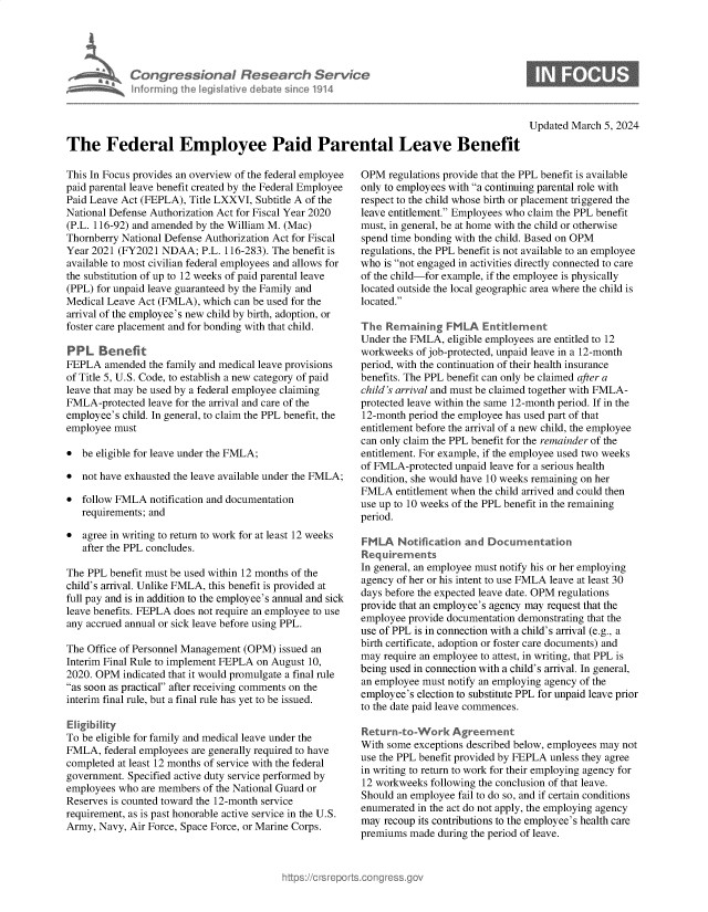handle is hein.crs/goveonb0001 and id is 1 raw text is: 





Con   gressionol Research Service
nforming  the IegisIative debate since 1914


Updated March 5, 2024


The Federal Employee Paid Parental Leave Benefit


This In Focus provides an overview of the federal employee
paid parental leave benefit created by the Federal Employee
Paid Leave Act (FEPLA), Title LXXVI, Subtitle A of the
National Defense Authorization Act for Fiscal Year 2020
(P.L. 116-92) and amended by the William M. (Mac)
Thornberry National Defense Authorization Act for Fiscal
Year 2021 (FY2021  NDAA;  P.L. 116-283). The benefit is
available to most civilian federal employees and allows for
the substitution of up to 12 weeks of paid parental leave
(PPL) for unpaid leave guaranteed by the Family and
Medical Leave Act (FMLA), which can be used for the
arrival of the employee's new child by birth, adoption, or
foster care placement and for bonding with that child.

PPL   Benefit
FEPLA   amended the family and medical leave provisions
of Title 5, U.S. Code, to establish a new category of paid
leave that may be used by a federal employee claiming
FMLA-protected  leave for the arrival and care of the
employee's child. In general, to claim the PPL benefit, the
employee must

*  be eligible for leave under the FMLA;

*  not have exhausted the leave available under the FMLA;

*  follow FMLA  notification and documentation
   requirements; and

*  agree in writing to return to work for at least 12 weeks
   after the PPL concludes.

The PPL benefit must be used within 12 months of the
child's arrival. Unlike FMLA, this benefit is provided at
full pay and is in addition to the employee's annual and sick
leave benefits. FEPLA does not require an employee to use
any accrued annual or sick leave before using PPL.

The Office of Personnel Management (OPM) issued an
Interim Final Rule to implement FEPLA on August 10,
2020. OPM  indicated that it would promulgate a final rule
as soon as practical after receiving comments on the
interim final rule, but a final rule has yet to be issued.

Eligibility
To be eligible for family and medical leave under the
FMLA,  federal employees are generally required to have
completed at least 12 months of service with the federal
government. Specified active duty service performed by
employees who  are members of the National Guard or
Reserves is counted toward the 12-month service
requirement, as is past honorable active service in the U.S.
Army, Navy, Air Force, Space Force, or Marine Corps.


OPM  regulations provide that the PPL benefit is available
only to employees with a continuing parental role with
respect to the child whose birth or placement triggered the
leave entitlement. Employees who claim the PPL benefit
must, in general, be at home with the child or otherwise
spend time bonding with the child. Based on OPM
regulations, the PPL benefit is not available to an employee
who  is not engaged in activities directly connected to care
of the child-for example, if the employee is physically
located outside the local geographic area where the child is
located.

The  Remaining   FMLA   Entitlement
Under the FMLA,  eligible employees are entitled to 12
workweeks  of job-protected, unpaid leave in a 12-month
period, with the continuation of their health insurance
benefits. The PPL benefit can only be claimed after a
child's arrival and must be claimed together with FMLA-
protected leave within the same 12-month period. If in the
12-month period the employee has used part of that
entitlement before the arrival of a new child, the employee
can only claim the PPL benefit for the remainder of the
entitlement. For example, if the employee used two weeks
of FMLA-protected unpaid leave for a serious health
condition, she would have 10 weeks remaining on her
FMLA   entitlement when the child arrived and could then
use up to 10 weeks of the PPL benefit in the remaining
period.

FMLA   Notification and  Documentation
Requirements
In general, an employee must notify his or her employing
agency of her or his intent to use FMLA leave at least 30
days before the expected leave date. OPM regulations
provide that an employee's agency may request that the
employee provide documentation demonstrating that the
use of PPL is in connection with a child's arrival (e.g., a
birth certificate, adoption or foster care documents) and
may require an employee to attest, in writing, that PPL is
being used in connection with a child's arrival. In general,
an employee must notify an employing agency of the
employee's election to substitute PPL for unpaid leave prior
to the date paid leave commences.

Return-to-Work Agreement
With some exceptions described below, employees may not
use the PPL benefit provided by FEPLA unless they agree
in writing to return to work for their employing agency for
12 workweeks  following the conclusion of that leave.
Should an employee fail to do so, and if certain conditions
enumerated in the act do not apply, the employing agency
may  recoup its contributions to the employee's health care
premiums  made during the period of leave.


