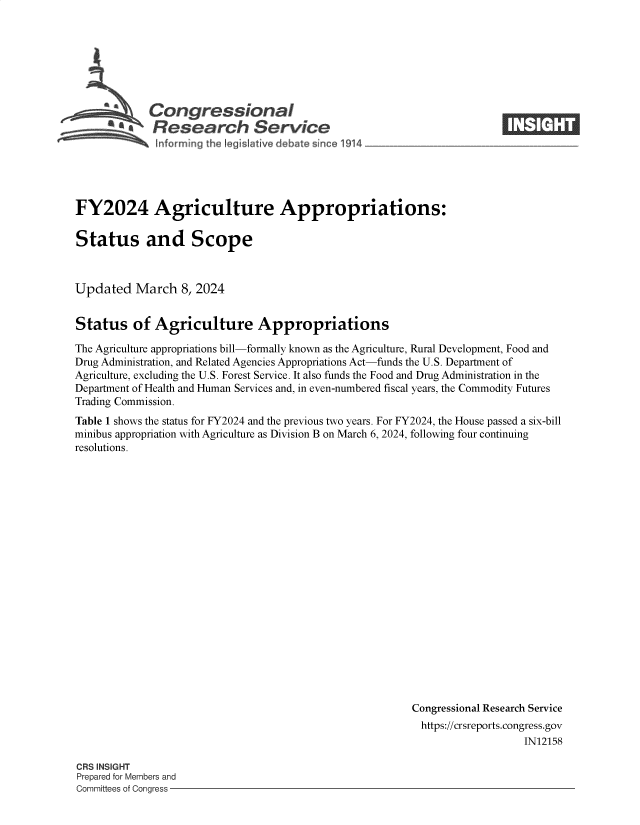 handle is hein.crs/goveooa0001 and id is 1 raw text is: 







            Congressional                                              ____
         S£  Research Service






FY2024 Agriculture Appropriations:

Status and Scope



Updated   March   8, 2024


Status of Agriculture Appropriations

The Agriculture appropriations bill-formally known as the Agriculture, Rural Development, Food and
Drug Administration, and Related Agencies Appropriations Act-funds the U.S. Department of
Agriculture, excluding the U.S. Forest Service. It also funds the Food and Drug Administration in the
Department of Health and Human Services and, in even-numbered fiscal years, the Commodity Futures
Trading Commission.
Table 1 shows the status for FY2024 and the previous two years. For FY2024, the House passed a six-bill
minibus appropriation with Agriculture as Division B on March 6, 2024, following four continuing
resolutions.




















                                                        Congressional Research Service
                                                          https://crsreports.congress.gov
                                                                           IN12158


CRS INSIGHT
Prepared for Members and
Committees of Congress -


