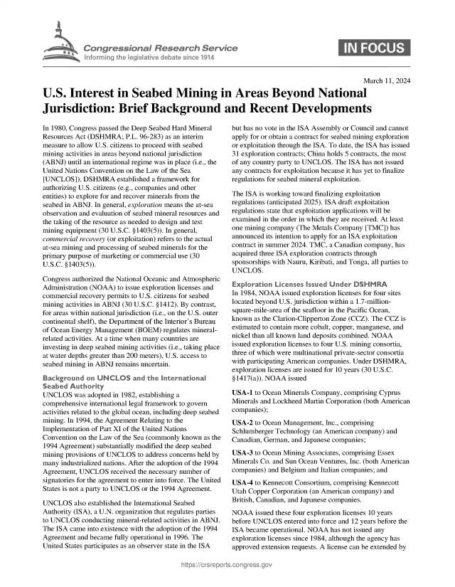 handle is hein.crs/goveoob0001 and id is 1 raw text is: 





Congressional Research Service
Informing the Iegislative debate sinco 1914


                                                                                               March 11, 2024

U.S. Interest in Seabed Mining in Areas Beyond National

Jurisdiction: Brief Background and Recent Developments


In 1980, Congress passed the Deep Seabed Hard Mineral
Resources Act (DSHMRA;   P.L. 96-283) as an interim
measure to allow U.S. citizens to proceed with seabed
mining activities in areas beyond national jurisdiction
(ABNJ)  until an international regime was in place (i.e., the
United Nations Convention on the Law of the Sea
[UNCLOS]).  DSHMRA established  a framework for
authorizing U.S. citizens (e.g., companies and other
entities) to explore for and recover minerals from the
seabed in ABNJ. In general, exploration means the at-sea
observation and evaluation of seabed mineral resources and
the taking of the resource as needed to design and test
mining equipment (30 U.S.C. §1403(5)). In general,
commercial recovery (or exploitation) refers to the actual
at-sea mining and processing of seabed minerals for the
primary purpose of marketing or commercial use (30
U.S.C. § 1403(5)).

Congress authorized the National Oceanic and Atmospheric
Administration (NOAA) to issue exploration licenses and
commercial recovery permits to U.S. citizens for seabed
mining activities in ABNJ (30 U.S.C. § 1412). By contrast,
for areas within national jurisdiction (i.e., on the U.S. outer
continental shelf), the Department of the Interior's Bureau
of Ocean Energy Management  (BOEM)  regulates mineral-
related activities. At a time when many countries are
investing in deep seabed mining activities (i.e., taking place
at water depths greater than 200 meters), U.S. access to
seabed mining in ABNJ remains uncertain.

Background   on UNCLOS and the International
Seabed  Authority
UNCLOS   was adopted in 1982, establishing a
comprehensive international legal framework to govern
activities related to the global ocean, including deep seabed
mining. In 1994, the Agreement Relating to the
Implementation of Part XI of the United Nations
Convention on the Law of the Sea (commonly known as the
1994 Agreement) substantially modified the deep seabed
mining provisions of UNCLOS to address concerns held by
many  industrialized nations. After the adoption of the 1994
Agreement, UNCLOS   received the necessary number of
signatories for the agreement to enter into force. The United
States is not a party to UNCLOS or the 1994 Agreement.

UNCLOS   also established the International Seabed
Authority (ISA), a U.N. organization that regulates parties
to UNCLOS   conducting mineral-related activities in ABNJ.
The ISA came into existence with the adoption of the 1994
Agreement and became fully operational in 1996. The
United States participates as an observer state in the ISA


but has no vote in the ISA Assembly or Council and cannot
apply for or obtain a contract for seabed mining exploration
or exploitation through the ISA. To date, the ISA has issued
31 exploration contracts; China holds 5 contracts, the most
of any country party to UNCLOS. The ISA has not issued
any contracts for exploitation because it has yet to finalize
regulations for seabed mineral exploitation.

The ISA is working toward finalizing exploitation
regulations (anticipated 2025). ISA draft exploitation
regulations state that exploitation applications will be
examined in the order in which they are received. At least
one mining company (The Metals Company  [TMC]) has
announced its intention to apply for an ISA exploitation
contract in summer 2024. TMC, a Canadian company, has
acquired three ISA exploration contracts through
sponsorships with Nauru, Kiribati, and Tonga, all parties to
UNCLOS.

Exploration  Licenses Issued Under  DSHMRA
In 1984, NOAA  issued exploration licenses for four sites
located beyond U.S. jurisdiction within a 1.7-million-
square-mile-area of the seafloor in the Pacific Ocean,
known  as the Clarion-Clipperton Zone (CCZ). The CCZ is
estimated to contain more cobalt, copper, manganese, and
nickel than all known land deposits combined. NOAA
issued exploration licenses to four U.S. mining consortia,
three of which were multinational private-sector consortia
with participating American companies. Under DSHMRA,
exploration licenses are issued for 10 years (30 U.S.C.
§ 1417(a)). NOAA issued

USA-1  to Ocean Minerals Company, comprising Cyprus
Minerals and Lockheed Martin Corporation (both American
companies);

USA-2  to Ocean Management, Inc., comprising
Schlumberger Technology (an American company) and
Canadian, German, and Japanese companies;

USA-3  to Ocean Mining Associates, comprising Essex
Minerals Co. and Sun Ocean Ventures, Inc. (both American
companies) and Belgium and Italian companies; and

USA-4  to Kennecott Consortium, comprising Kennecott
Utah Copper Corporation (an American company) and
British, Canadian, and Japanese companies.

NOAA   issued these four exploration licenses 10 years
before UNCLOS   entered into force and 12 years before the
ISA became operational. NOAA has not issued any
exploration licenses since 1984, although the agency has
approved extension requests. A license can be extended by


