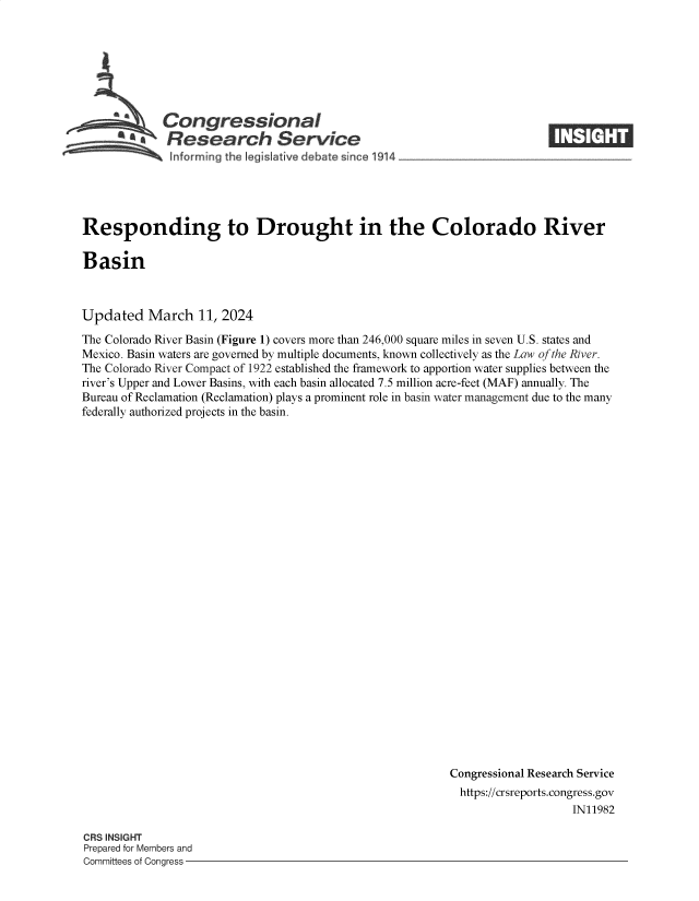 handle is hein.crs/goveoon0001 and id is 1 raw text is: 







             Congressional
          ~ ~Research Service
 ~~ ~nfor ming the Ieg~slative debate since   1914 ~




 Responding to Drought in the Colorado River

 Basin



Updated   March   11, 2024

The Colorado River Basin (Figure 1) covers more than 246,000 square miles in seven U.S. states and
Mexico. Basin waters are governed by multiple documents, known collectively as the Law of the River.
The Colorado River Compact of 1922 established the framework to apportion water supplies between the
river's Upper and Lower Basins, with each basin allocated 7.5 million acre-feet (MAF) annually. The
Bureau of Reclamation (Reclamation) plays a prominent role in basin water management due to the many
federally authorized projects in the basin.


























                                                          Congressional Research Service
                                                            https://crsreports.congress.gov
                                                                             IN11982


CRS INSIGHT
Prepared for Members and
Committees of Congress -


