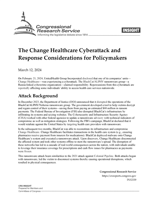 handle is hein.crs/goveoot0001 and id is 1 raw text is: 







              Congressional                                                     ____
          ~ Research Service






The Change Healthcare Cyberattack and

Response Considerations for Policymakers



March 12, 2024


On February 21, 2024, UnitedHealth Group Incorporated disclosed that one of its companies' units-
Change Healthcare-was experiencing a cyberattack. The BlackCat/ALPHV ransomware group-a
Russia-linked cybercrime organization-claimed responsibility. Repercussions from this cyberattack are
reportedly affecting some individuals' ability to access health care services nationwide.


Attack Background

In December 2023, the Department of Justice (DOJ) announced that it disrupted the operations of the
BlackCat/ALPHV/Noberus  ransomware group. The government developed a tool to help victims decrypt
and regain control of their systems-saving them from paying an estimated $68 million in ransom
payments. The Federal Bureau of Investigation (FBI) also disrupted BlackCat's infrastructure by
infiltrating its systems and seizing websites. The Cybersecurity and Infrastructure Security Agency
(CISA) worked with other federal agencies to update a ransomware advisory with technical indicators of
compromise as well as mitigation strategies. Following the FBI's campaign, BlackCat declared that it
would retaliate against the United States by targeting health care providers with ransomware.
In the subsequent two months, BlackCat was able to reconstitute its infrastructure and compromise
Change Healthcare. Change Healthcare facilitates transactions in the health care system (e.g., ensuring
pharmacies receive payment from insurers for medications). BlackCat deployed malware onto Change
Healthcare's system and executed a ransomware attack. Upon discovery, Change Healthcare disconnected
the affected system and took other systems offline to stem the ransomware's spread. The disruption of
these networks has led to a cascade of real-world consequences across the nation, with individuals unable
to leverage their insurance coverage for prescriptions and cash flow issues for pharmacies as payments
were frozen.
This ransomware attack bears similarities to the 2021 attack against Colonial Pipeline. Both attacks began
with ransomware, led the victim to disconnect systems thereby causing operational disruptions, which
resulted in physical consequences.


                                                               Congressional Research Service
                                                               https://crsreports.congress.gov
                                                                                    IN12330

CRS INSIGHT
Prepared for Members and
Committees of Congress



