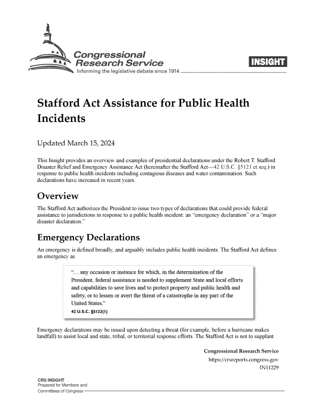 handle is hein.crs/goveoqg0001 and id is 1 raw text is: 







L a Congressional
          *   Research Service-






Stafford Act Assistance for Public Health

Incidents



Updated March 15, 2024


This Insight provides an overview and examples of presidential declarations under the Robert T. Stafford
Disaster Relief and Emergency Assistance Act (hereinafter the Stafford Act-42 U.S.C. @5121 et seq.) in
response to public health incidents including contagious diseases and water contamination. Such
declarations have increased in recent years.


Overview

The Stafford Act authorizes the President to issue two types of declarations that could provide federal
assistance to jurisdictions in response to a public health incident: an emergency declaration or a major
disaster declaration.


Emergency Declarations

An emergency is defined broadly, and arguably includes public health incidents. The Stafford Act defines
an emergency as

             ... any occasion or instance for which, in the determination of the
             President, federal assistance is needed to supplement State and local efforts
             and capabilities to save lives and to protect property and public health and
             safety, or to lessen or avert the threat of a catastrophe in any part of the
             United States.
             42 U.S.C. §5122(1)


Emergency declarations may be issued upon detecting a threat (for example, before a hurricane makes
landfall) to assist local and state, tribal, or territorial response efforts. The Stafford Act is not to supplant

                                                              Congressional Research Service
                                                                https://crsreports.congress.gov
                                                                                   IN11229

CRS INSIGHT
Prepared for Members and
Committees of Congress



