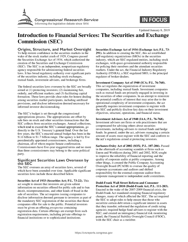 handle is hein.crs/govxxu0001 and id is 1 raw text is: 





Cogesoa Resarc Servic


0


                                                                                         Updated  January 8, 2019

Introduction to Financial Services: The Securities and Exchange

Commission (SEC)


Origins,   Structure, and Market Oversg ht
To help restore confidence in the securities markets in the
wake of the stock market crash of 1929, Congress passed
the Securities Exchange Act of 1934, which authorized the
creation of the Securities and Exchange Commission
(SEC). The SEC  is an independent, nonpartisan regulatory
agency responsible for administering federal securities
laws. It has broad regulatory authority over significant parts
of the securities industry, including stock exchanges,
mutual funds, investment advisers, and brokerage firms.

The federal securities laws overseen by the SEC are broadly
aimed at (1) protecting investors; (2) maintaining fair,
orderly, and efficient markets; and (3) facilitating capital
formation. These laws provide clear rules for honest dealing
among  securities market participants, including antifraud
provisions, and disclose information deemed necessary for
informed investor decisionmaking.

The SEC's budget is set through the congressional
appropriations process. The appropriations are offset by
sale fees on stock and other securities transactions that the
SEC  collects from securities exchanges. Annual collections,
which tend to exceed the SEC's annual appropriations, go
directly to the U.S. Treasury's general fund. Over the last
few years, the SEC's enacted annual budget has been in the
$1.6 billion to $1.7 billion range. The agency is led by five
presidentially appointed commissioners, including a
chairman, all of whom require Senate confirmation.
Commissioners  have five-year staggered terms and no more
than three commissioners may belong to the same political
party.

Signif  cant   Securities   Laws Overseen by
the  SEC
The SEC  oversees an array of securities laws, several of
which have been amended over time. Applicable significant
securities laws include those described below.

Securities Act of 1933 (Securities Act; P.L. 73-22). This
act sought to ensure that investors are given salient
information on securities offered for public sale and to ban
deceit, misrepresentations, and other kinds of fraud in the
sale of securities. The act requires issuing companies to
disclose information deemed germane to investors as part of
the mandatory SEC registration of the securities that those
companies offer for sale to the public. Potential investors
must be given an offering prospectus containing
registration data. Certain offerings are exempt from such
registration requirements, including private offerings to
financial institutions or to sophisticated institutions.


Securities Exchange Act of 1934 (Exchange Act; P.L. 73-
291). In addition to creating the SEC, this act established
self-regulatory organizations (SROs) in the securities
industry, which are SEC-regulated entities, including stock
exchanges, with quasi-governmental authority responsible
for policing their members and the attendant securities
markets. Under the act, the Financial Industry Regulatory
Authority (FINRA), a SEC-regulated SRO, is the principal
regulator of broker-dealers.

Investment Company   Act of 1940 (ICA; P.L. 76-768).
This act regulates the organization of investment
companies, including mutual funds. Investment companies
such as mutual funds are primarily engaged in investing in
the securities of other companies. In an attempt to minimize
the potential conflicts of interest that may arise due to the
operational complexity of investment companies, the act
generally requires investment companies to register with
the SEC and publicly disclose key data on their investment
objectives, structure, operations, and financial status.

Investment Advisers Act of 1940 (IAA; P.L. 76-768).
Investment advisers are firms or sole practitioners that are
compensated for advising others about securities
investments, including advisers to mutual funds and hedge
funds. In general, under the act, advisers managing a certain
amount of assets must register with the SEC and conform to
the act's regulations aimed at protecting investors.

Sarbanes-Oxley  Act of 2002 (SOX; P.L. 107-204). Passed
in the aftermath of accounting scandals at firms such as
Enron and Worldcom  during 2001 and 2002, SOX sought
to improve the reliability of financial reporting and the
quality of corporate audits at public companies. Among
other things, it created the Public Company Accounting
Oversight Board (PCAOB)  to oversee the quality of
corporate accountants and auditors and shifted
responsibility for the external corporate auditor from
corporate management to independent audit committees.

Dodd-Frank   Wall Street Reform and Consumer
Protection Act of 2010 (Dodd-Frank Act; P.L. 111-203).
Enacted in the wake of the 2007-2009 financial crisis, the
Dodd-Frank  Act mandated sweeping financial regulatory
changes, many of which affected the SEC. The act required
the SEC to adopt rules to help ensure that those who
securitize certain debt retain a significant interest in assets
that they transfer; reformed the regulation of credit rating
agencies; required hedge fund advisers to register with the
SEC; and created an interagency financial risk monitoring
panel, the Financial Stability Oversight Council (FSOC),
with the SEC chair as a member.


https:I/crsreports.conc -- _-_


