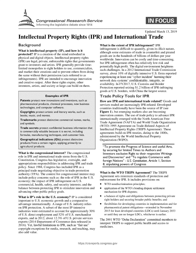 handle is hein.crs/govxxv0001 and id is 1 raw text is: 




    Congressional Research Service
S   Infor ~i ig the legisi live debate sin 1914


0


                                                                                           Updated March  13, 2019

Intellectual Property Rights (IPR) and International Trade


Background
What  is intellectual property (IP), and how is it
protected? IP is a creation of the mind embodied in
physical and digital objects. Intellectual property rights
(IPR) are legal, private, enforceable rights that governments
grant to inventors and artists. IPR generally provide time-
limited monopolies to right holders to use, commercialize,
and market their creations and to prevent others from doing
the same without their permission (acts referred to as
infringements). IPR are intended to encourage innovation
and creative output. After these rights expire, other
inventors, artists, and society at large can build on them.


What  is the congressional interest? The congressional
role in IPR and international trade stems from the U.S.
Constitution. Congress has legislative, oversight, and
appropriations responsibilities in addressing IPR and trade
policy. Since 1988, Congress has included IPR as a
principal trade negotiating objective in trade promotion
authority (TPA). The context for congressional interest may
include policy concerns such as: the role of IPR in the U.S.
economy;  the impact of IPR infringement on U.S.
commercial, health, safety, and security interests; and the
balance between protecting IPR to stimulate innovation and
advancing other public policy goals.
What  is IP's role in the U.S. economy? IP is considered
important to U.S. economic growth and a comparative
advantage internationally. A range of U.S. industry relies
on IPR protection. A subset of the most IP-intensive
industries were estimated to account for approximately 30%
of U.S. direct employment and 52% of U.S. merchandise
exports, and in 2012, about 12.3% of U.S. private services
exports (2014 Department of Commerce  data released in
2016). Yet, lawful limitations to IPR, such as fair use
copyright exceptions for media, research, and teaching, may
also add value.


What  is the extent of IPR infringement? IPR
infringement is difficult to quantify, given its illicit nature,
although some estimates of trade in counterfeit and pirated
goods are in the hundreds of billions of dollars per year
worldwide. Innovation can be costly and time-consuming,
but IPR infringement often has relatively low risk and
potentially high profit. The digital environment heightens
such challenges. In a 2012 International Trade Commission
survey, about 10% of digitally intensive U.S. firms reported
experiencing at least one cyber incident harming their
network data systems' confidentiality, integrity, or
availability. In FY2017, U.S. Customs and Border
Protection reported seizing $1.2 billion of IPR-infringing
goods at U.S. borders, with China the largest source.
Trade Policy Tools for IPR
How  are IPR and  international trade related? Goods and
services traded are increasingly IPR-related. Developed
countries traditionally have been the source of IP (see
Figure 1), but emerging markets also are becoming
innovation centers. The use of trade policy to advance IPR
internationally emerged with the North American Free
Trade Agreement  (NAFTA)  and World  Trade Organization
(WTO)   1995 Agreement on Trade-Related Aspects of
Intellectual Property Rights (TRIPS Agreement). These
agreements build on IPR treaties, dating to the 1800s,
administered by the World Intellectual Property
Organization (WIPO).

  To  promote the Progress of Science and useful Arts,
  by securing for limited Times to Authors and
  Inventors exclusive Right to their respective Writings
  and Discoveries and To regulate Commerce  with
  foreign Nations - U.S. Constitution, Article 1, Section
  8, stipulating powers of Congress

What  is the WTO  TRIPS  Agreement?   The TRIPS
Agreement  sets minimum standards of protection and
enforcement for IPR. It includes provisions on:
*  WTO  nondiscrimination principles;
*  application of the WTO's binding dispute settlement
   mechanism for IPR disputes;
*  a balance of rights and obligations between protecting private
   right holders and securing broader public benefits; and
*  flexibilities for developing countries in implementation and for
   pharmaceutical patent obligations-extended in November
   2015 for least developed countries (LDCs) until January 2033
   or until they are no longer LDCs, whichever is earlier.
The 2001 WTO   Doha  Declaration committed members to
interpret TRIPS to support public health and access to
medicines.


