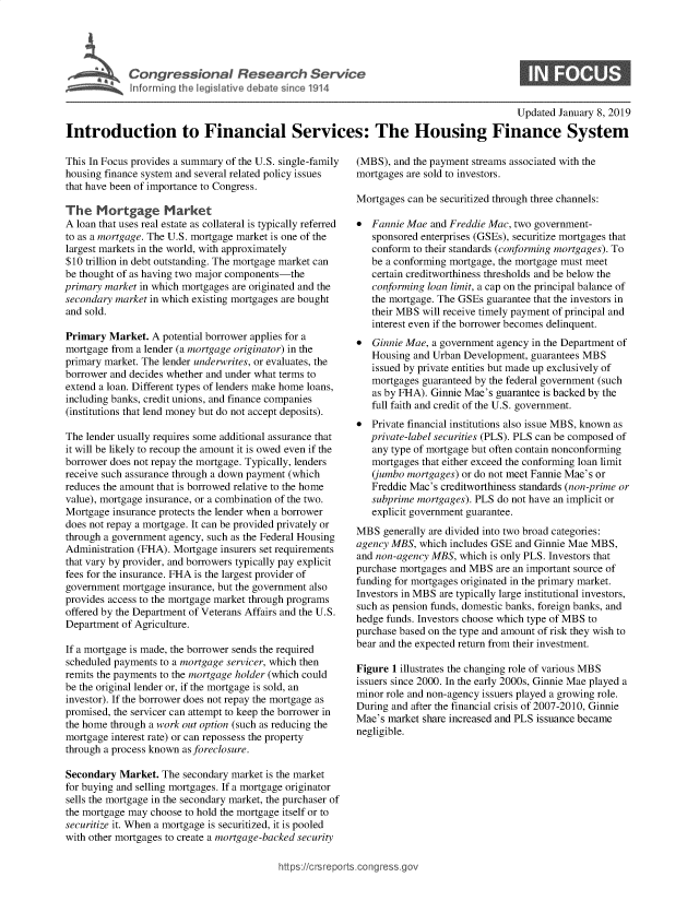 handle is hein.crs/govxyd0001 and id is 1 raw text is: 




Congressional Research Service
Informing the legislative debate since 1914


0


                                                                                        Updated January 8, 2019

Introduction to Financial Services: The Housing Finance System


This In Focus provides a summary of the U.S. single-family
housing finance system and several related policy issues
that have been of importance to Congress.

The   Mortgage Market
A loan that uses real estate as collateral is typically referred
to as a mortgage. The U.S. mortgage market is one of the
largest markets in the world, with approximately
$10 trillion in debt outstanding. The mortgage market can
be thought of as having two major components-the
primary market in which mortgages are originated and the
secondary market in which existing mortgages are bought
and sold.

Primary  Market. A potential borrower applies for a
mortgage from a lender (a mortgage originator) in the
primary market. The lender underwrites, or evaluates, the
borrower and decides whether and under what terms to
extend a loan. Different types of lenders make home loans,
including banks, credit unions, and finance companies
(institutions that lend money but do not accept deposits).

The lender usually requires some additional assurance that
it will be likely to recoup the amount it is owed even if the
borrower does not repay the mortgage. Typically, lenders
receive such assurance through a down payment (which
reduces the amount that is borrowed relative to the home
value), mortgage insurance, or a combination of the two.
Mortgage insurance protects the lender when a borrower
does not repay a mortgage. It can be provided privately or
through a government agency, such as the Federal Housing
Administration (FHA). Mortgage insurers set requirements
that vary by provider, and borrowers typically pay explicit
fees for the insurance. FHA is the largest provider of
government mortgage insurance, but the government also
provides access to the mortgage market through programs
offered by the Department of Veterans Affairs and the U.S.
Department of Agriculture.

If a mortgage is made, the borrower sends the required
scheduled payments to a mortgage servicer, which then
remits the payments to the mortgage holder (which could
be the original lender or, if the mortgage is sold, an
investor). If the borrower does not repay the mortgage as
promised, the servicer can attempt to keep the borrower in
the home through a work out option (such as reducing the
mortgage interest rate) or can repossess the property
through a process known as foreclosure.

Secondary  Market. The secondary market is the market
for buying and selling mortgages. If a mortgage originator
sells the mortgage in the secondary market, the purchaser of
the mortgage may choose to hold the mortgage itself or to
securitize it. When a mortgage is securitized, it is pooled
with other mortgages to create a mortgage-backed security


(MBS), and the payment streams associated with the
mortgages are sold to investors.

Mortgages can be securitized through three channels:

*  Fannie Mae  and Freddie Mac, two government-
   sponsored enterprises (GSEs), securitize mortgages that
   conform to their standards (conforming mortgages). To
   be a conforming mortgage, the mortgage must meet
   certain creditworthiness thresholds and be below the
   conforming loan limit, a cap on the principal balance of
   the mortgage. The GSEs guarantee that the investors in
   their MBS will receive timely payment of principal and
   interest even if the borrower becomes delinquent.
*  Ginnie Mae, a government agency in the Department of
   Housing and Urban Development, guarantees MBS
   issued by private entities but made up exclusively of
   mortgages guaranteed by the federal government (such
   as by FHA). Ginnie Mae's guarantee is backed by the
   full faith and credit of the U.S. government.
*  Private financial institutions also issue MBS, known as
   private-label securities (PLS). PLS can be composed of
   any type of mortgage but often contain nonconforming
   mortgages that either exceed the conforming loan limit
   (jumbo mortgages) or do not meet Fannie Mae's or
   Freddie Mac's creditworthiness standards (non-prime or
   subprime mortgages). PLS do not have an implicit or
   explicit government guarantee.
MBS  generally are divided into two broad categories:
agency MBS, which includes GSE and Ginnie Mae MBS,
and non-agency MBS, which is only PLS. Investors that
purchase mortgages and MBS are an important source of
funding for mortgages originated in the primary market.
Investors in MBS are typically large institutional investors,
such as pension funds, domestic banks, foreign banks, and
hedge funds. Investors choose which type of MBS to
purchase based on the type and amount of risk they wish to
bear and the expected return from their investment.

Figure 1 illustrates the changing role of various MBS
issuers since 2000. In the early 2000s, Ginnie Mae played a
minor role and non-agency issuers played a growing role.
During and after the financial crisis of 2007-2010, Ginnie
Mae's market share increased and PLS issuance became
negligible.


https://crsreport


